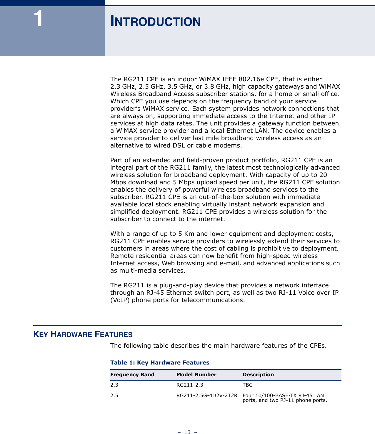 –  13  –1INTRODUCTIONThe RG211 CPE is an indoor WiMAX IEEE 802.16e CPE, that is either 2.3 GHz, 2.5 GHz, 3.5 GHz, or 3.8 GHz, high capacity gateways and WiMAX Wireless Broadband Access subscriber stations, for a home or small office. Which CPE you use depends on the frequency band of your service provider’s WiMAX service. Each system provides network connections that are always on, supporting immediate access to the Internet and other IP services at high data rates. The unit provides a gateway function between a WiMAX service provider and a local Ethernet LAN. The device enables a service provider to deliver last mile broadband wireless access as an alternative to wired DSL or cable modems.Part of an extended and field-proven product portfolio, RG211 CPE is an integral part of the RG211 family, the latest most technologically advanced wireless solution for broadband deployment. With capacity of up to 20 Mbps download and 5 Mbps upload speed per unit, the RG211 CPE solution enables the delivery of powerful wireless broadband services to the subscriber. RG211 CPE is an out-of-the-box solution with immediate available local stock enabling virtually instant network expansion and simplified deployment. RG211 CPE provides a wireless solution for the subscriber to connect to the internet.With a range of up to 5 Km and lower equipment and deployment costs, RG211 CPE enables service providers to wirelessly extend their services to customers in areas where the cost of cabling is prohibitive to deployment. Remote residential areas can now benefit from high-speed wireless Internet access, Web browsing and e-mail, and advanced applications such as multi-media services. The RG211 is a plug-and-play device that provides a network interface through an RJ-45 Ethernet switch port, as well as two RJ-11 Voice over IP (VoIP) phone ports for telecommunications.KEY HARDWARE FEATURESThe following table describes the main hardware features of the CPEs.Table 1: Key Hardware Features Frequency Band Model Number Description2.3 RG211-2.3 TBC2.5 RG211-2.5G-4D2V-2T2R Four 10/100-BASE-TX RJ-45 LAN ports, and two RJ-11 phone ports.