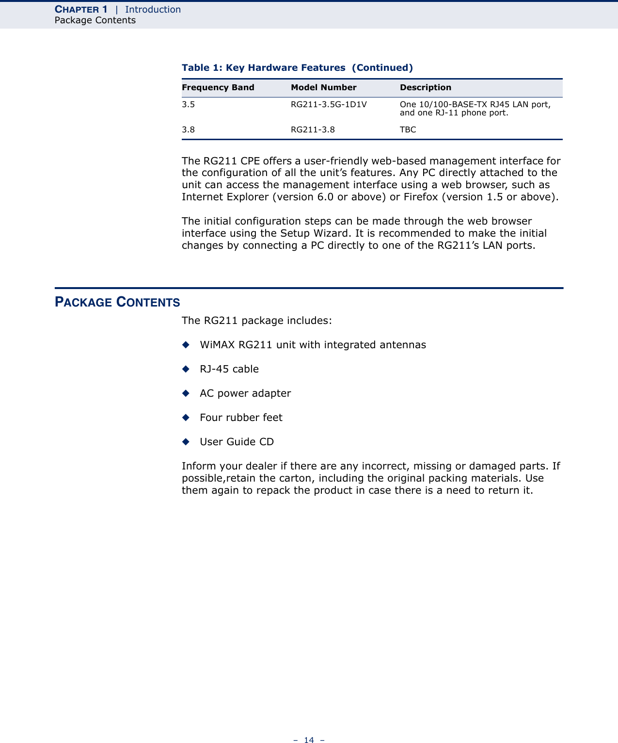 CHAPTER 1  |  IntroductionPackage Contents–  14  –The RG211 CPE offers a user-friendly web-based management interface for the configuration of all the unit’s features. Any PC directly attached to the unit can access the management interface using a web browser, such as Internet Explorer (version 6.0 or above) or Firefox (version 1.5 or above).The initial configuration steps can be made through the web browser interface using the Setup Wizard. It is recommended to make the initial changes by connecting a PC directly to one of the RG211’s LAN ports. PACKAGE CONTENTSThe RG211 package includes:◆WiMAX RG211 unit with integrated antennas◆RJ-45 cable◆AC power adapter◆Four rubber feet◆User Guide CDInform your dealer if there are any incorrect, missing or damaged parts. If possible,retain the carton, including the original packing materials. Use them again to repack the product in case there is a need to return it.3.5 RG211-3.5G-1D1V One 10/100-BASE-TX RJ45 LAN port, and one RJ-11 phone port.3.8 RG211-3.8 TBCTable 1: Key Hardware Features  (Continued)Frequency Band Model Number Description