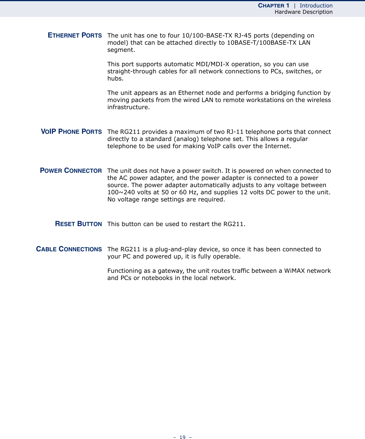 CHAPTER 1  |  IntroductionHardware Description–  19  –ETHERNET PORTS The unit has one to four 10/100-BASE-TX RJ-45 ports (depending on model) that can be attached directly to 10BASE-T/100BASE-TX LAN segment. This port supports automatic MDI/MDI-X operation, so you can use straight-through cables for all network connections to PCs, switches, or hubs. The unit appears as an Ethernet node and performs a bridging function by moving packets from the wired LAN to remote workstations on the wireless infrastructure.VOIP PHONE PORTS The RG211 provides a maximum of two RJ-11 telephone ports that connect directly to a standard (analog) telephone set. This allows a regular telephone to be used for making VoIP calls over the Internet.POWER CONNECTOR The unit does not have a power switch. It is powered on when connected to the AC power adapter, and the power adapter is connected to a power source. The power adapter automatically adjusts to any voltage between 100~240 volts at 50 or 60 Hz, and supplies 12 volts DC power to the unit. No voltage range settings are required. RESET BUTTON This button can be used to restart the RG211.CABLE CONNECTIONS The RG211 is a plug-and-play device, so once it has been connected to your PC and powered up, it is fully operable.Functioning as a gateway, the unit routes traffic between a WiMAX network and PCs or notebooks in the local network.