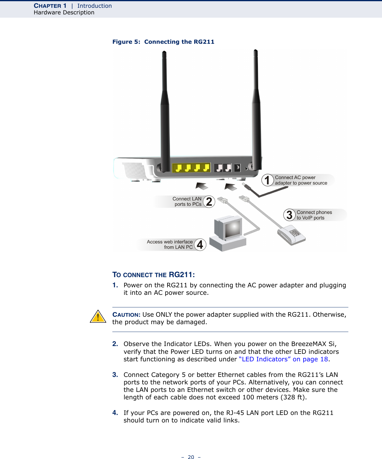CHAPTER 1  |  IntroductionHardware Description–  20  –Figure 5:  Connecting the RG211TO CONNECT THE RG211:1. Power on the RG211 by connecting the AC power adapter and plugging it into an AC power source.CAUTION: Use ONLY the power adapter supplied with the RG211. Otherwise, the product may be damaged.2. Observe the Indicator LEDs. When you power on the BreezeMAX Si, verify that the Power LED turns on and that the other LED indicators start functioning as described under “LED Indicators” on page 18.3. Connect Category 5 or better Ethernet cables from the RG211’s LAN ports to the network ports of your PCs. Alternatively, you can connect the LAN ports to an Ethernet switch or other devices. Make sure the length of each cable does not exceed 100 meters (328 ft).4. If your PCs are powered on, the RJ-45 LAN port LED on the RG211 should turn on to indicate valid links.