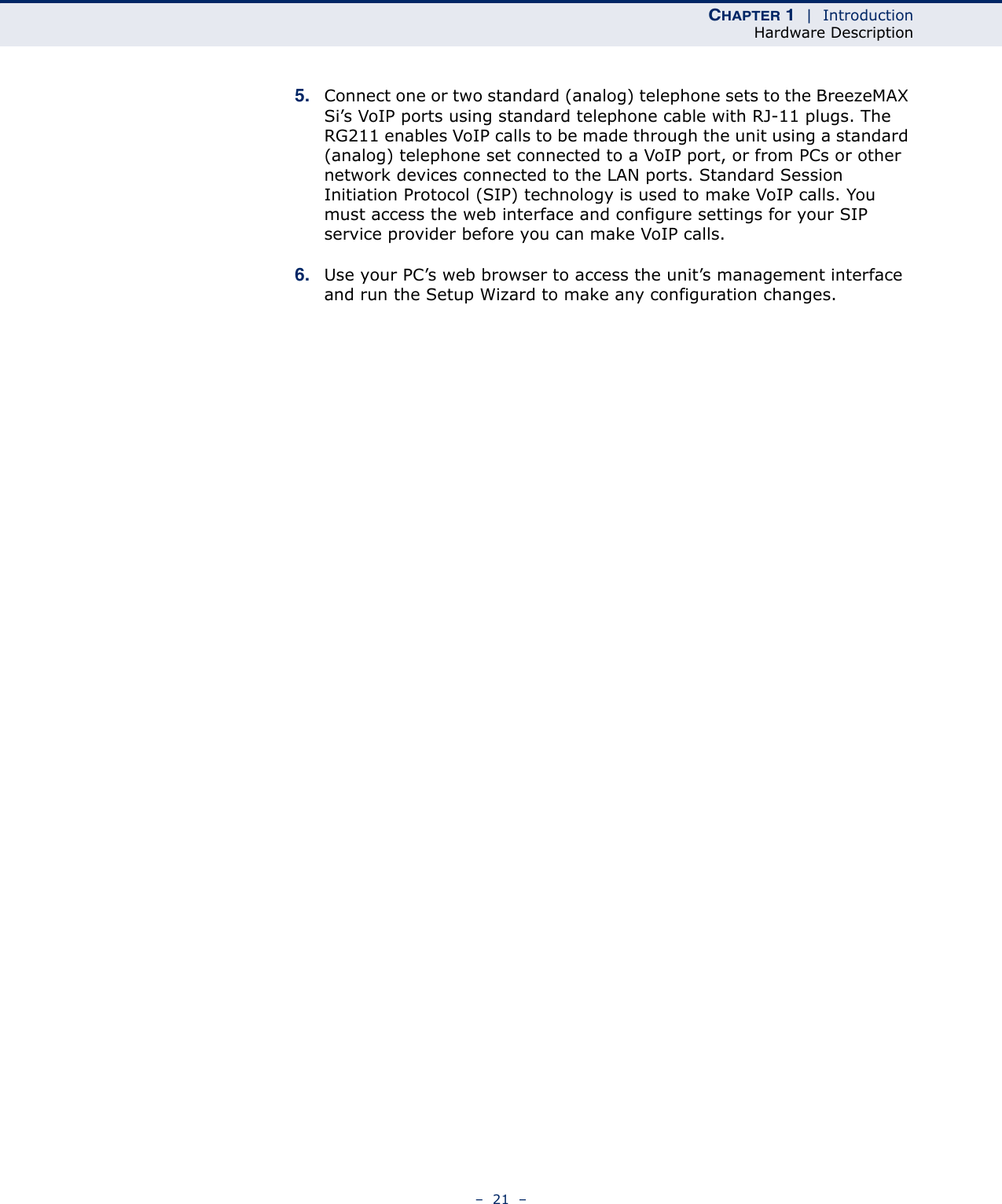 CHAPTER 1  |  IntroductionHardware Description–  21  –5. Connect one or two standard (analog) telephone sets to the BreezeMAX Si’s VoIP ports using standard telephone cable with RJ-11 plugs. The RG211 enables VoIP calls to be made through the unit using a standard (analog) telephone set connected to a VoIP port, or from PCs or other network devices connected to the LAN ports. Standard Session Initiation Protocol (SIP) technology is used to make VoIP calls. You must access the web interface and configure settings for your SIP service provider before you can make VoIP calls.6. Use your PC’s web browser to access the unit’s management interface and run the Setup Wizard to make any configuration changes.