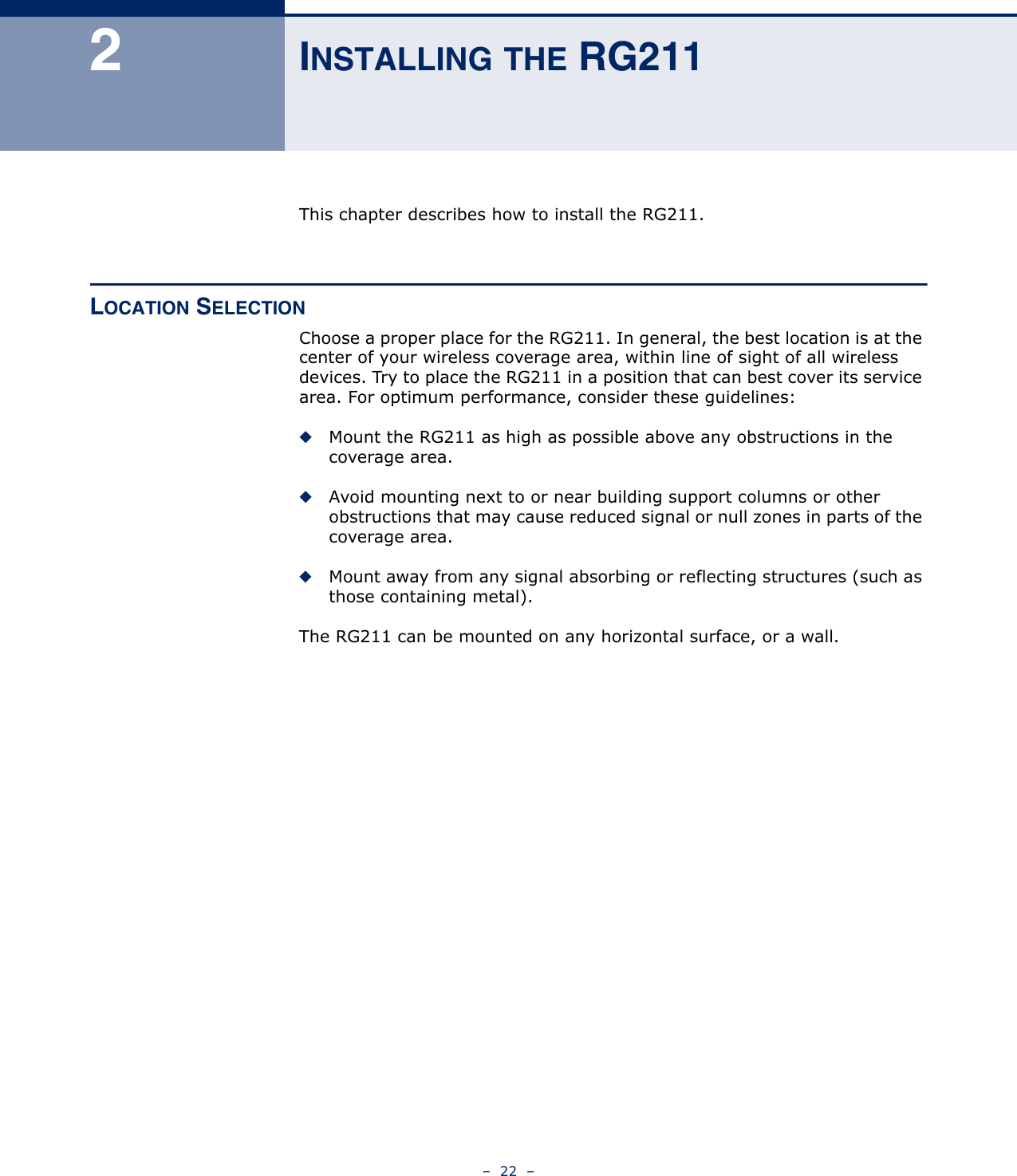 –  22  –2INSTALLING THE RG211This chapter describes how to install the RG211.LOCATION SELECTIONChoose a proper place for the RG211. In general, the best location is at the center of your wireless coverage area, within line of sight of all wireless devices. Try to place the RG211 in a position that can best cover its service area. For optimum performance, consider these guidelines:◆Mount the RG211 as high as possible above any obstructions in the coverage area.◆Avoid mounting next to or near building support columns or other obstructions that may cause reduced signal or null zones in parts of the coverage area.◆Mount away from any signal absorbing or reflecting structures (such as those containing metal).The RG211 can be mounted on any horizontal surface, or a wall.