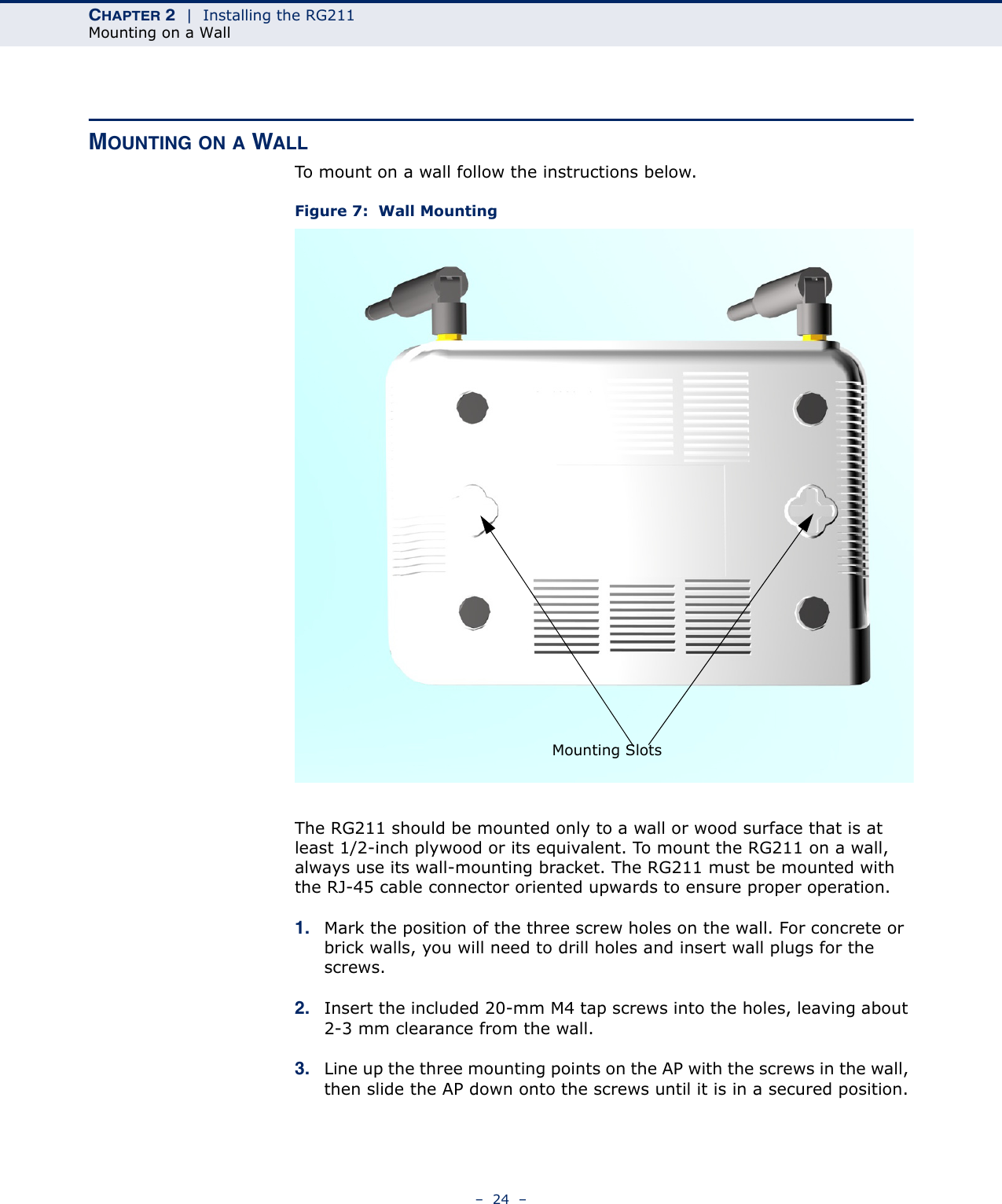 CHAPTER 2  |  Installing the RG211Mounting on a Wall–  24  –MOUNTING ON A WALLTo mount on a wall follow the instructions below.Figure 7:  Wall MountingThe RG211 should be mounted only to a wall or wood surface that is at least 1/2-inch plywood or its equivalent. To mount the RG211 on a wall, always use its wall-mounting bracket. The RG211 must be mounted with the RJ-45 cable connector oriented upwards to ensure proper operation.1. Mark the position of the three screw holes on the wall. For concrete or brick walls, you will need to drill holes and insert wall plugs for the screws.2. Insert the included 20-mm M4 tap screws into the holes, leaving about 2-3 mm clearance from the wall.3. Line up the three mounting points on the AP with the screws in the wall, then slide the AP down onto the screws until it is in a secured position.Mounting Slots