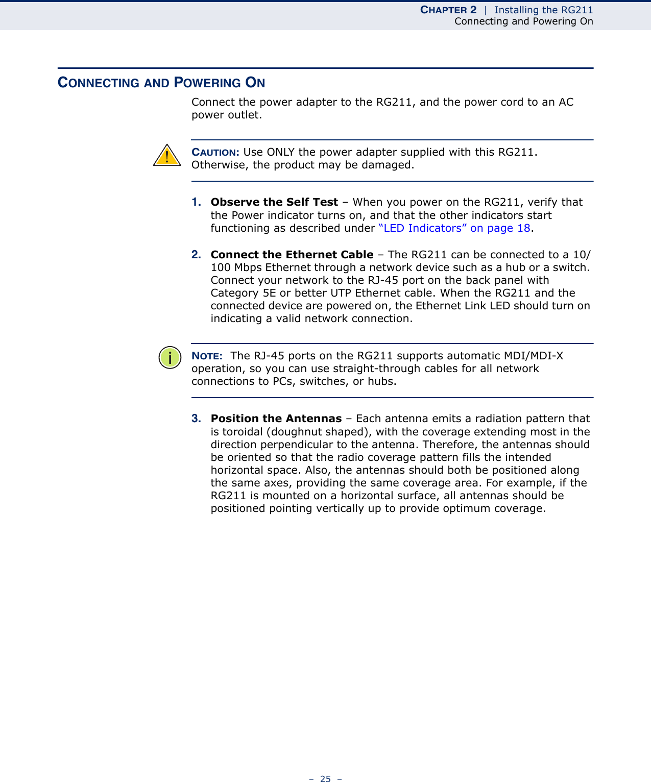 CHAPTER 2  |  Installing the RG211Connecting and Powering On–  25  –CONNECTING AND POWERING ONConnect the power adapter to the RG211, and the power cord to an AC power outlet. CAUTION: Use ONLY the power adapter supplied with this RG211. Otherwise, the product may be damaged.1. Observe the Self Test – When you power on the RG211, verify that the Power indicator turns on, and that the other indicators start functioning as described under “LED Indicators” on page 18.2. Connect the Ethernet Cable – The RG211 can be connected to a 10/100 Mbps Ethernet through a network device such as a hub or a switch. Connect your network to the RJ-45 port on the back panel with Category 5E or better UTP Ethernet cable. When the RG211 and the connected device are powered on, the Ethernet Link LED should turn on indicating a valid network connection. NOTE:  The RJ-45 ports on the RG211 supports automatic MDI/MDI-X operation, so you can use straight-through cables for all network connections to PCs, switches, or hubs.3. Position the Antennas – Each antenna emits a radiation pattern that is toroidal (doughnut shaped), with the coverage extending most in the direction perpendicular to the antenna. Therefore, the antennas should be oriented so that the radio coverage pattern fills the intended horizontal space. Also, the antennas should both be positioned along the same axes, providing the same coverage area. For example, if the RG211 is mounted on a horizontal surface, all antennas should be positioned pointing vertically up to provide optimum coverage.