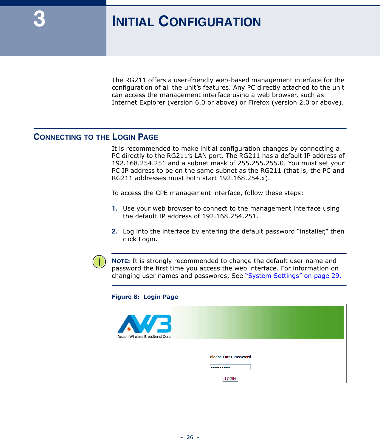 –  26  –3INITIAL CONFIGURATIONThe RG211 offers a user-friendly web-based management interface for the configuration of all the unit’s features. Any PC directly attached to the unit can access the management interface using a web browser, such as Internet Explorer (version 6.0 or above) or Firefox (version 2.0 or above).CONNECTING TO THE LOGIN PAGEIt is recommended to make initial configuration changes by connecting a PC directly to the RG211’s LAN port. The RG211 has a default IP address of 192.168.254.251 and a subnet mask of 255.255.255.0. You must set your PC IP address to be on the same subnet as the RG211 (that is, the PC and RG211 addresses must both start 192.168.254.x).To access the CPE management interface, follow these steps:1. Use your web browser to connect to the management interface using the default IP address of 192.168.254.251.2. Log into the interface by entering the default password “installer,” then click Login.NOTE: It is strongly recommended to change the default user name and password the first time you access the web interface. For information on changing user names and passwords, See “System Settings” on page 29.Figure 8:  Login Page