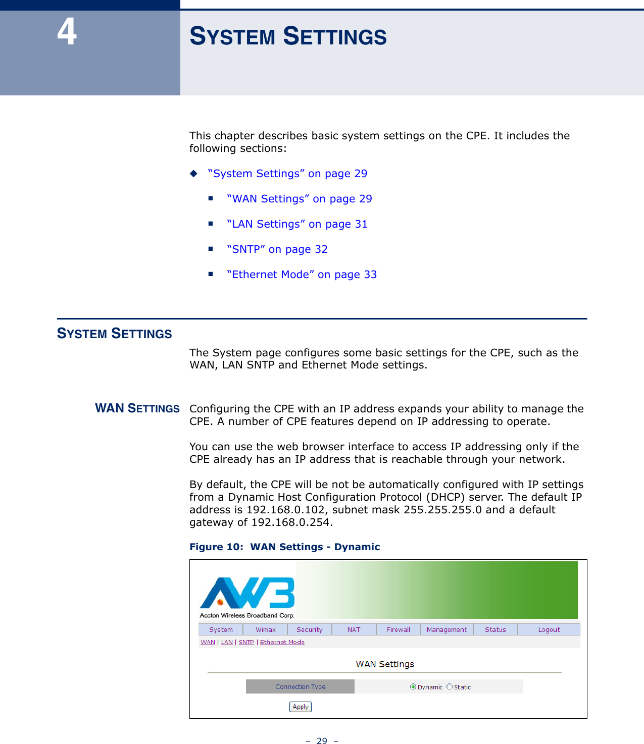 –  29  –4SYSTEM SETTINGSThis chapter describes basic system settings on the CPE. It includes the following sections:◆“System Settings” on page 29■“WAN Settings” on page 29■“LAN Settings” on page 31■“SNTP” on page 32■“Ethernet Mode” on page 33SYSTEM SETTINGSThe System page configures some basic settings for the CPE, such as the WAN, LAN SNTP and Ethernet Mode settings.WAN SETTINGS Configuring the CPE with an IP address expands your ability to manage the CPE. A number of CPE features depend on IP addressing to operate.You can use the web browser interface to access IP addressing only if the CPE already has an IP address that is reachable through your network. By default, the CPE will be not be automatically configured with IP settings from a Dynamic Host Configuration Protocol (DHCP) server. The default IP address is 192.168.0.102, subnet mask 255.255.255.0 and a default gateway of 192.168.0.254. Figure 10:  WAN Settings - Dynamic