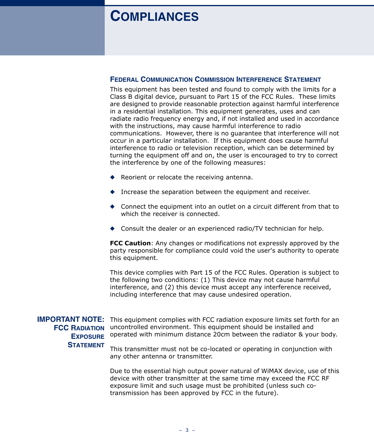 –  3  –COMPLIANCESFEDERAL COMMUNICATION COMMISSION INTERFERENCE STATEMENTThis equipment has been tested and found to comply with the limits for a Class B digital device, pursuant to Part 15 of the FCC Rules.  These limits are designed to provide reasonable protection against harmful interference in a residential installation. This equipment generates, uses and can radiate radio frequency energy and, if not installed and used in accordance with the instructions, may cause harmful interference to radio communications.  However, there is no guarantee that interference will not occur in a particular installation.  If this equipment does cause harmful interference to radio or television reception, which can be determined by turning the equipment off and on, the user is encouraged to try to correct the interference by one of the following measures:◆Reorient or relocate the receiving antenna.◆Increase the separation between the equipment and receiver.◆Connect the equipment into an outlet on a circuit different from that to which the receiver is connected.◆Consult the dealer or an experienced radio/TV technician for help.FCC Caution: Any changes or modifications not expressly approved by the party responsible for compliance could void the user&apos;s authority to operate this equipment.This device complies with Part 15 of the FCC Rules. Operation is subject to the following two conditions: (1) This device may not cause harmful interference, and (2) this device must accept any interference received, including interference that may cause undesired operation.IMPORTANT NOTE:FCC RADIATIONEXPOSURESTATEMENTThis equipment complies with FCC radiation exposure limits set forth for an uncontrolled environment. This equipment should be installed and operated with minimum distance 20cm between the radiator &amp; your body.This transmitter must not be co-located or operating in conjunction with any other antenna or transmitter.Due to the essential high output power natural of WiMAX device, use of this device with other transmitter at the same time may exceed the FCC RF exposure limit and such usage must be prohibited (unless such co-transmission has been approved by FCC in the future).