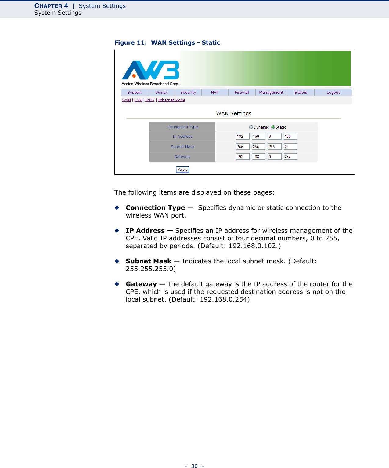 CHAPTER 4  |  System SettingsSystem Settings–  30  –Figure 11:  WAN Settings - StaticThe following items are displayed on these pages:◆Connection Type —  Specifies dynamic or static connection to the wireless WAN port.◆IP Address — Specifies an IP address for wireless management of the CPE. Valid IP addresses consist of four decimal numbers, 0 to 255, separated by periods. (Default: 192.168.0.102.)◆Subnet Mask — Indicates the local subnet mask. (Default: 255.255.255.0)◆Gateway — The default gateway is the IP address of the router for the CPE, which is used if the requested destination address is not on the local subnet. (Default: 192.168.0.254)