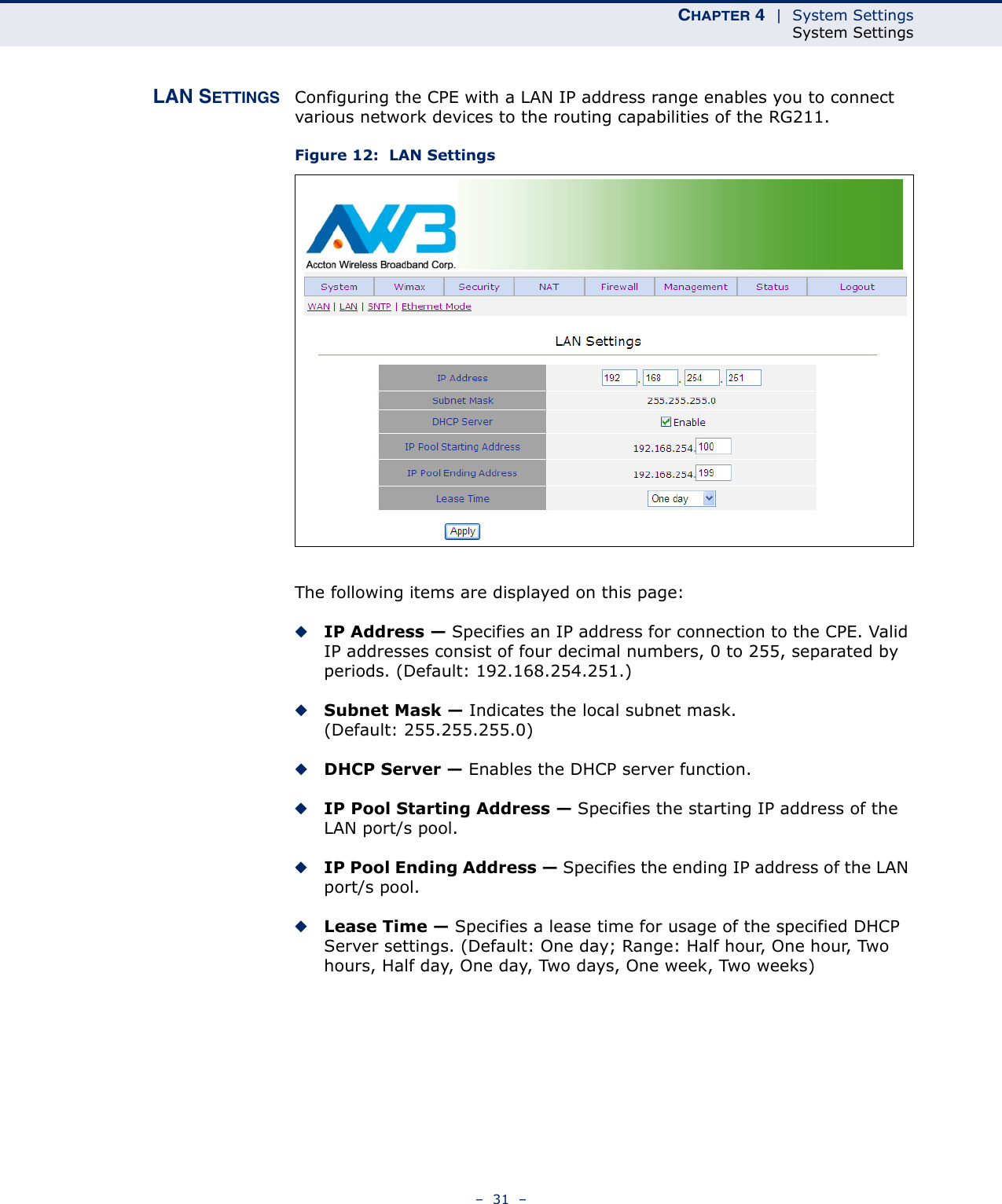 CHAPTER 4  |  System SettingsSystem Settings–  31  –LAN SETTINGS Configuring the CPE with a LAN IP address range enables you to connect various network devices to the routing capabilities of the RG211.Figure 12:  LAN SettingsThe following items are displayed on this page:◆IP Address — Specifies an IP address for connection to the CPE. Valid IP addresses consist of four decimal numbers, 0 to 255, separated by periods. (Default: 192.168.254.251.)◆Subnet Mask — Indicates the local subnet mask. (Default: 255.255.255.0)◆DHCP Server — Enables the DHCP server function.◆IP Pool Starting Address — Specifies the starting IP address of the LAN port/s pool.◆IP Pool Ending Address — Specifies the ending IP address of the LAN port/s pool.◆Lease Time — Specifies a lease time for usage of the specified DHCP Server settings. (Default: One day; Range: Half hour, One hour, Two hours, Half day, One day, Two days, One week, Two weeks)