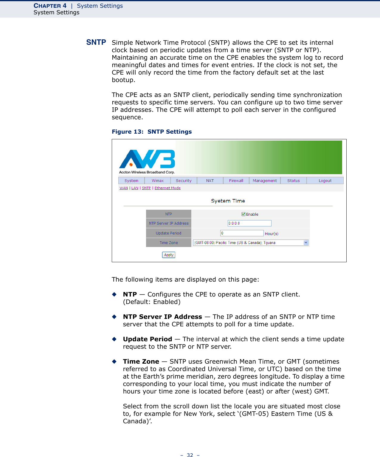 CHAPTER 4  |  System SettingsSystem Settings–  32  –SNTP Simple Network Time Protocol (SNTP) allows the CPE to set its internal clock based on periodic updates from a time server (SNTP or NTP). Maintaining an accurate time on the CPE enables the system log to record meaningful dates and times for event entries. If the clock is not set, the CPE will only record the time from the factory default set at the last bootup.The CPE acts as an SNTP client, periodically sending time synchronization requests to specific time servers. You can configure up to two time server IP addresses. The CPE will attempt to poll each server in the configured sequence.Figure 13:  SNTP SettingsThe following items are displayed on this page:◆NTP — Configures the CPE to operate as an SNTP client. (Default: Enabled)◆NTP Server IP Address — The IP address of an SNTP or NTP time server that the CPE attempts to poll for a time update. ◆Update Period — The interval at which the client sends a time update request to the SNTP or NTP server.◆Time Zone — SNTP uses Greenwich Mean Time, or GMT (sometimes referred to as Coordinated Universal Time, or UTC) based on the time at the Earth’s prime meridian, zero degrees longitude. To display a time corresponding to your local time, you must indicate the number of hours your time zone is located before (east) or after (west) GMT.Select from the scroll down list the locale you are situated most close to, for example for New York, select ‘(GMT-05) Eastern Time (US &amp; Canada)’.