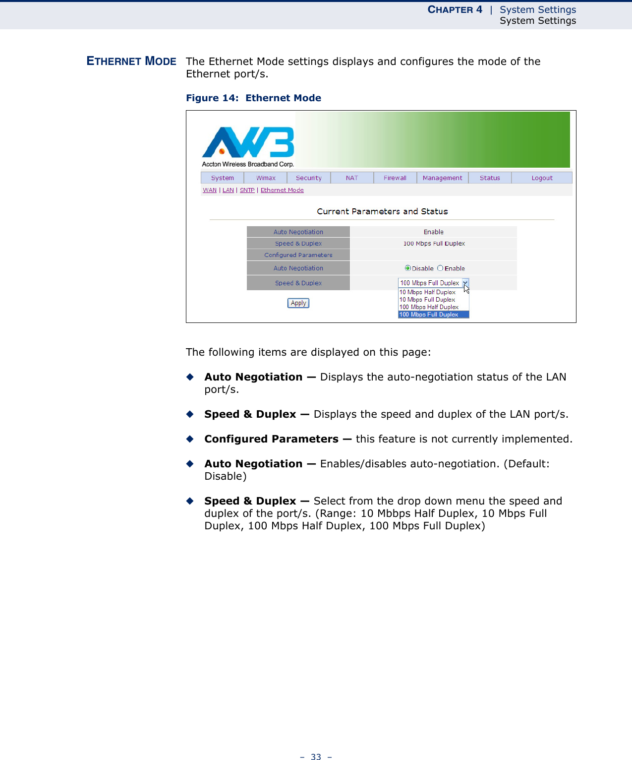 CHAPTER 4  |  System SettingsSystem Settings–  33  –ETHERNET MODE The Ethernet Mode settings displays and configures the mode of the Ethernet port/s.Figure 14:  Ethernet ModeThe following items are displayed on this page:◆Auto Negotiation — Displays the auto-negotiation status of the LAN port/s.◆Speed &amp; Duplex — Displays the speed and duplex of the LAN port/s.◆Configured Parameters — this feature is not currently implemented.◆Auto Negotiation — Enables/disables auto-negotiation. (Default: Disable)◆Speed &amp; Duplex — Select from the drop down menu the speed and duplex of the port/s. (Range: 10 Mbbps Half Duplex, 10 Mbps Full Duplex, 100 Mbps Half Duplex, 100 Mbps Full Duplex)