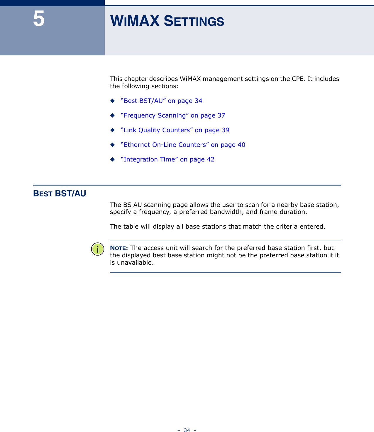 –  34  –5WIMAX SETTINGSThis chapter describes WiMAX management settings on the CPE. It includes the following sections:◆“Best BST/AU” on page 34◆“Frequency Scanning” on page 37◆“Link Quality Counters” on page 39◆“Ethernet On-Line Counters” on page 40◆“Integration Time” on page 42BEST BST/AUThe BS AU scanning page allows the user to scan for a nearby base station, specify a frequency, a preferred bandwidth, and frame duration.The table will display all base stations that match the criteria entered.NOTE: The access unit will search for the preferred base station first, but the displayed best base station might not be the preferred base station if it is unavailable.