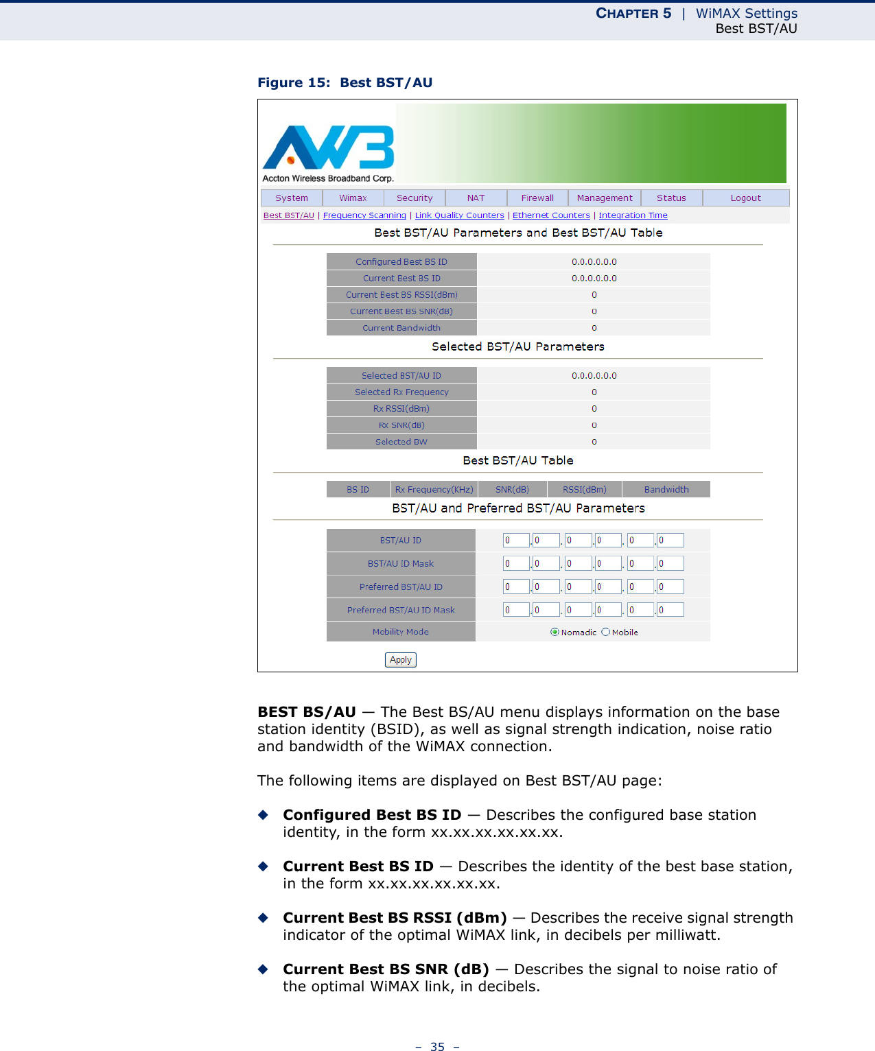 CHAPTER 5  |  WiMAX SettingsBest BST/AU–  35  –Figure 15:  Best BST/AUBEST BS/AU — The Best BS/AU menu displays information on the base station identity (BSID), as well as signal strength indication, noise ratio and bandwidth of the WiMAX connection.The following items are displayed on Best BST/AU page:◆Configured Best BS ID — Describes the configured base station identity, in the form xx.xx.xx.xx.xx.xx.◆Current Best BS ID — Describes the identity of the best base station, in the form xx.xx.xx.xx.xx.xx.◆Current Best BS RSSI (dBm) — Describes the receive signal strength indicator of the optimal WiMAX link, in decibels per milliwatt.◆Current Best BS SNR (dB) — Describes the signal to noise ratio of the optimal WiMAX link, in decibels.