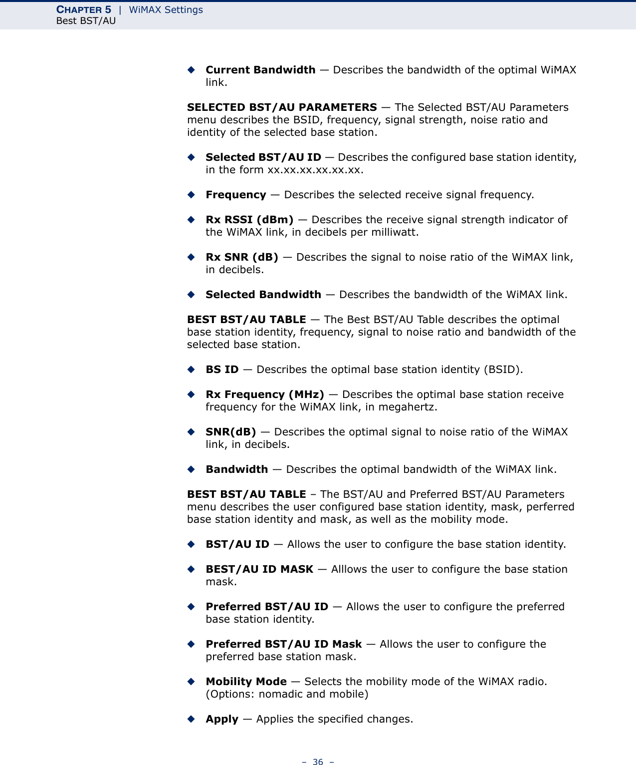 CHAPTER 5  |  WiMAX SettingsBest BST/AU–  36  –◆Current Bandwidth — Describes the bandwidth of the optimal WiMAX link.SELECTED BST/AU PARAMETERS — The Selected BST/AU Parameters menu describes the BSID, frequency, signal strength, noise ratio and identity of the selected base station.◆Selected BST/AU ID — Describes the configured base station identity, in the form xx.xx.xx.xx.xx.xx.◆Frequency — Describes the selected receive signal frequency.◆Rx RSSI (dBm) — Describes the receive signal strength indicator of the WiMAX link, in decibels per milliwatt.◆Rx SNR (dB) — Describes the signal to noise ratio of the WiMAX link, in decibels.◆Selected Bandwidth — Describes the bandwidth of the WiMAX link.BEST BST/AU TABLE — The Best BST/AU Table describes the optimal base station identity, frequency, signal to noise ratio and bandwidth of the selected base station.◆BS ID — Describes the optimal base station identity (BSID).◆Rx Frequency (MHz) — Describes the optimal base station receive frequency for the WiMAX link, in megahertz.◆SNR(dB) — Describes the optimal signal to noise ratio of the WiMAX link, in decibels.◆Bandwidth — Describes the optimal bandwidth of the WiMAX link.BEST BST/AU TABLE – The BST/AU and Preferred BST/AU Parameters menu describes the user configured base station identity, mask, perferred base station identity and mask, as well as the mobility mode.◆BST/AU ID — Allows the user to configure the base station identity.◆BEST/AU ID MASK — Alllows the user to configure the base station mask.◆Preferred BST/AU ID — Allows the user to configure the preferred base station identity.◆Preferred BST/AU ID Mask — Allows the user to configure the preferred base station mask.◆Mobility Mode — Selects the mobility mode of the WiMAX radio. (Options: nomadic and mobile)◆Apply — Applies the specified changes.