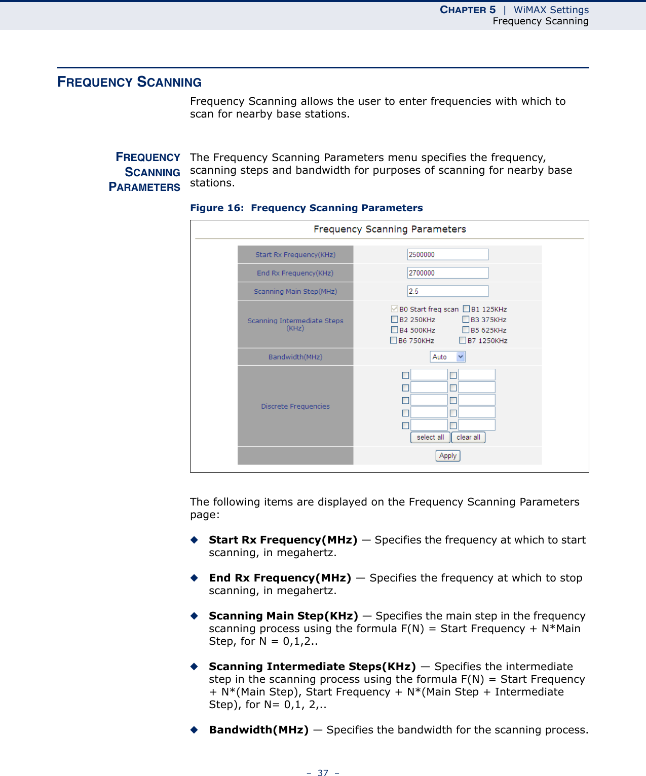 CHAPTER 5  |  WiMAX SettingsFrequency Scanning–  37  –FREQUENCY SCANNINGFrequency Scanning allows the user to enter frequencies with which to scan for nearby base stations.FREQUENCYSCANNINGPARAMETERSThe Frequency Scanning Parameters menu specifies the frequency, scanning steps and bandwidth for purposes of scanning for nearby base stations.Figure 16:  Frequency Scanning ParametersThe following items are displayed on the Frequency Scanning Parameters page:◆Start Rx Frequency(MHz) — Specifies the frequency at which to start scanning, in megahertz.◆End Rx Frequency(MHz) — Specifies the frequency at which to stop scanning, in megahertz.◆Scanning Main Step(KHz) — Specifies the main step in the frequency scanning process using the formula F(N) = Start Frequency + N*Main Step, for N = 0,1,2..◆Scanning Intermediate Steps(KHz) — Specifies the intermediate step in the scanning process using the formula F(N) = Start Frequency + N*(Main Step), Start Frequency + N*(Main Step + Intermediate Step), for N= 0,1, 2,..◆Bandwidth(MHz) — Specifies the bandwidth for the scanning process.