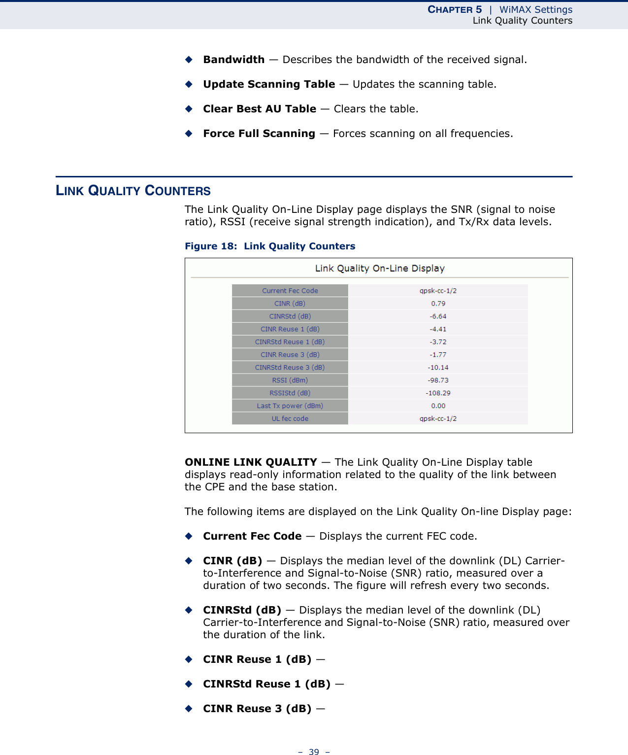 CHAPTER 5  |  WiMAX SettingsLink Quality Counters–  39  –◆Bandwidth — Describes the bandwidth of the received signal.◆Update Scanning Table — Updates the scanning table.◆Clear Best AU Table — Clears the table.◆Force Full Scanning — Forces scanning on all frequencies.LINK QUALITY COUNTERSThe Link Quality On-Line Display page displays the SNR (signal to noise ratio), RSSI (receive signal strength indication), and Tx/Rx data levels.Figure 18:  Link Quality CountersONLINE LINK QUALITY — The Link Quality On-Line Display table displays read-only information related to the quality of the link between the CPE and the base station.The following items are displayed on the Link Quality On-line Display page:◆Current Fec Code — Displays the current FEC code.◆CINR (dB) — Displays the median level of the downlink (DL) Carrier-to-Interference and Signal-to-Noise (SNR) ratio, measured over a duration of two seconds. The figure will refresh every two seconds.◆CINRStd (dB) — Displays the median level of the downlink (DL) Carrier-to-Interference and Signal-to-Noise (SNR) ratio, measured over the duration of the link.◆CINR Reuse 1 (dB) — ◆CINRStd Reuse 1 (dB) — ◆CINR Reuse 3 (dB) — 