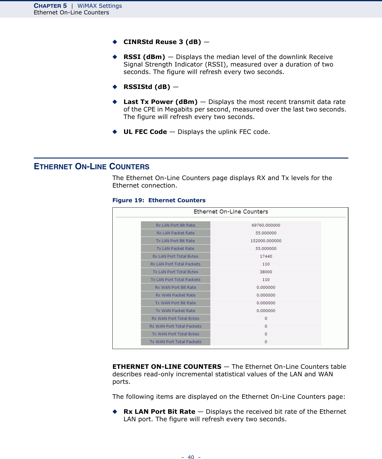 CHAPTER 5  |  WiMAX SettingsEthernet On-Line Counters–  40  –◆CINRStd Reuse 3 (dB) — ◆RSSI (dBm) — Displays the median level of the downlink Receive Signal Strength Indicator (RSSI), measured over a duration of two seconds. The figure will refresh every two seconds.◆RSSIStd (dB) — ◆Last Tx Power (dBm) — Displays the most recent transmit data rate of the CPE in Megabits per second, measured over the last two seconds. The figure will refresh every two seconds.◆UL FEC Code — Displays the uplink FEC code.ETHERNET ON-LINE COUNTERSThe Ethernet On-Line Counters page displays RX and Tx levels for the Ethernet connection.Figure 19:  Ethernet CountersETHERNET ON-LINE COUNTERS — The Ethernet On-Line Counters table describes read-only incremental statistical values of the LAN and WAN ports.The following items are displayed on the Ethernet On-Line Counters page:◆Rx LAN Port Bit Rate — Displays the received bit rate of the Ethernet LAN port. The figure will refresh every two seconds.