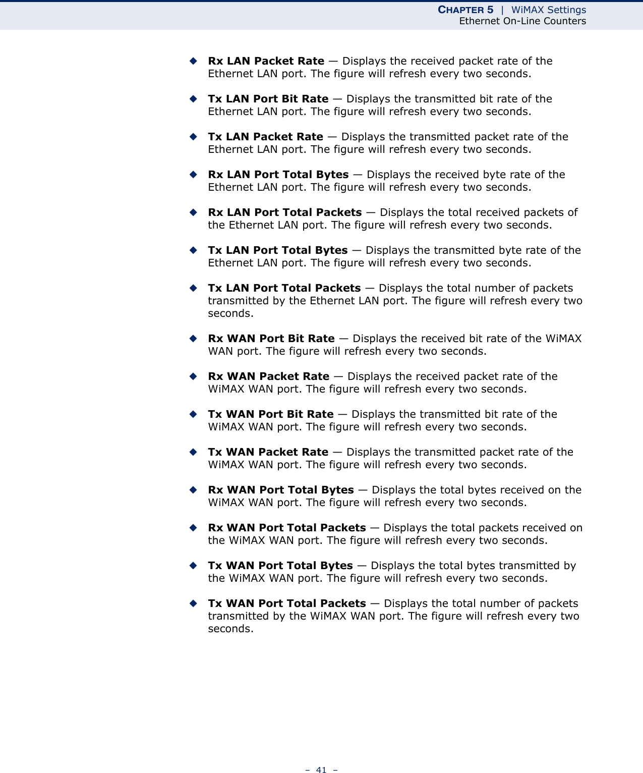 CHAPTER 5  |  WiMAX SettingsEthernet On-Line Counters–  41  –◆Rx LAN Packet Rate — Displays the received packet rate of the Ethernet LAN port. The figure will refresh every two seconds.◆Tx LAN Port Bit Rate — Displays the transmitted bit rate of the Ethernet LAN port. The figure will refresh every two seconds.◆Tx LAN Packet Rate — Displays the transmitted packet rate of the Ethernet LAN port. The figure will refresh every two seconds.◆Rx LAN Port Total Bytes — Displays the received byte rate of the Ethernet LAN port. The figure will refresh every two seconds.◆Rx LAN Port Total Packets — Displays the total received packets of the Ethernet LAN port. The figure will refresh every two seconds.◆Tx LAN Port Total Bytes — Displays the transmitted byte rate of the Ethernet LAN port. The figure will refresh every two seconds.◆Tx LAN Port Total Packets — Displays the total number of packets transmitted by the Ethernet LAN port. The figure will refresh every two seconds.◆Rx WAN Port Bit Rate — Displays the received bit rate of the WiMAX WAN port. The figure will refresh every two seconds.◆Rx WAN Packet Rate — Displays the received packet rate of the WiMAX WAN port. The figure will refresh every two seconds.◆Tx WAN Port Bit Rate — Displays the transmitted bit rate of the WiMAX WAN port. The figure will refresh every two seconds.◆Tx WAN Packet Rate — Displays the transmitted packet rate of the WiMAX WAN port. The figure will refresh every two seconds.◆Rx WAN Port Total Bytes — Displays the total bytes received on the WiMAX WAN port. The figure will refresh every two seconds.◆Rx WAN Port Total Packets — Displays the total packets received on the WiMAX WAN port. The figure will refresh every two seconds.◆Tx WAN Port Total Bytes — Displays the total bytes transmitted by the WiMAX WAN port. The figure will refresh every two seconds.◆Tx WAN Port Total Packets — Displays the total number of packets transmitted by the WiMAX WAN port. The figure will refresh every two seconds.