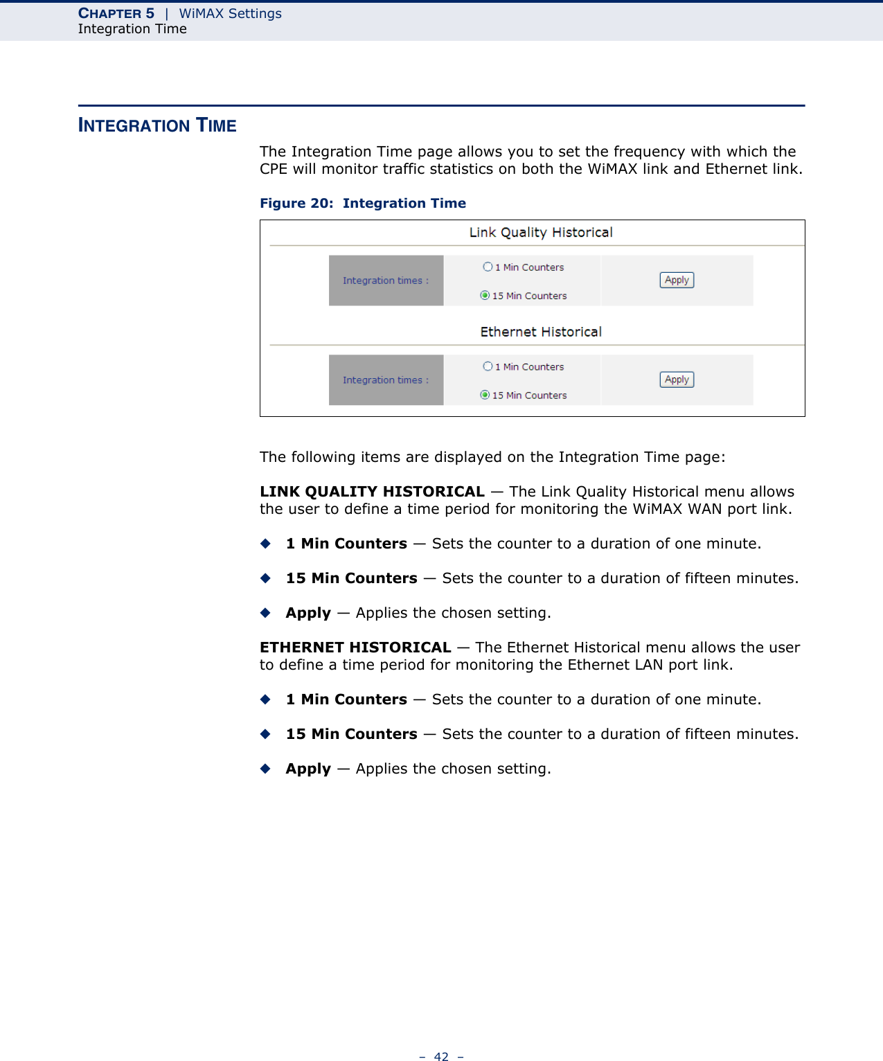 CHAPTER 5  |  WiMAX SettingsIntegration Time–  42  –INTEGRATION TIMEThe Integration Time page allows you to set the frequency with which the CPE will monitor traffic statistics on both the WiMAX link and Ethernet link.Figure 20:  Integration TimeThe following items are displayed on the Integration Time page:LINK QUALITY HISTORICAL — The Link Quality Historical menu allows the user to define a time period for monitoring the WiMAX WAN port link.◆1 Min Counters — Sets the counter to a duration of one minute.◆15 Min Counters — Sets the counter to a duration of fifteen minutes.◆Apply — Applies the chosen setting.ETHERNET HISTORICAL — The Ethernet Historical menu allows the user to define a time period for monitoring the Ethernet LAN port link.◆1 Min Counters — Sets the counter to a duration of one minute.◆15 Min Counters — Sets the counter to a duration of fifteen minutes.◆Apply — Applies the chosen setting.