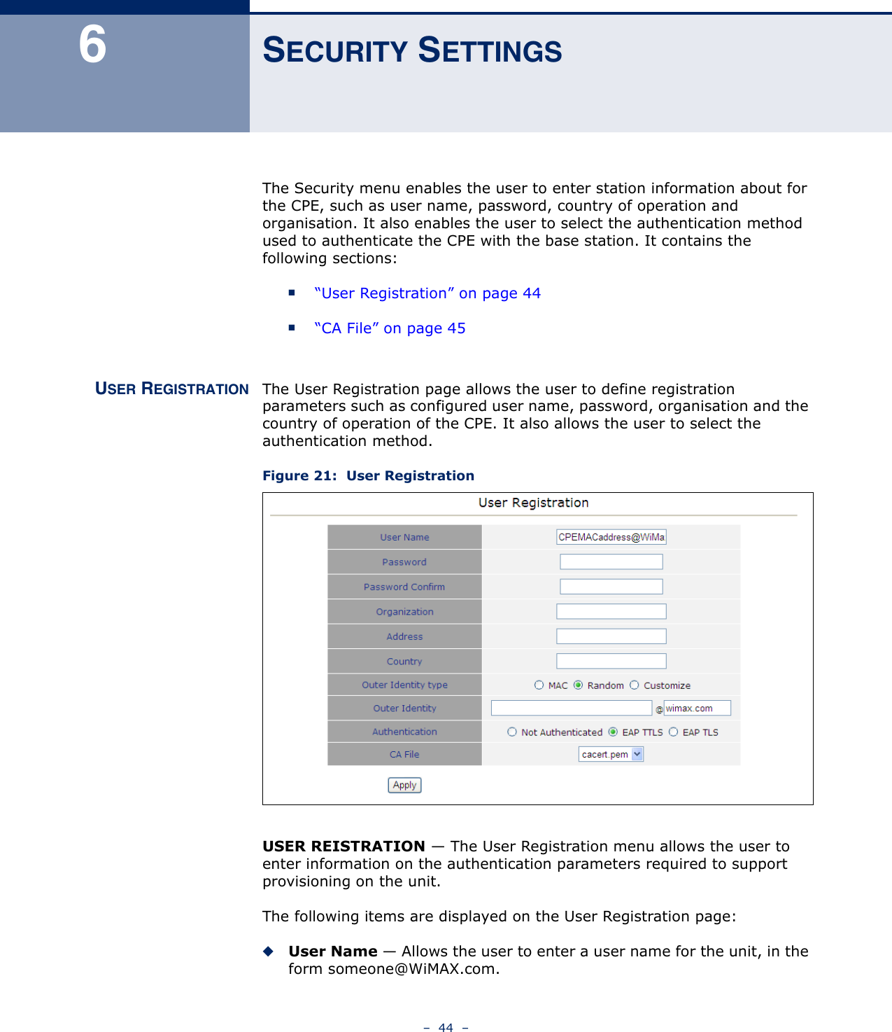 –  44  –6SECURITY SETTINGSThe Security menu enables the user to enter station information about for the CPE, such as user name, password, country of operation and organisation. It also enables the user to select the authentication method used to authenticate the CPE with the base station. It contains the following sections:■“User Registration” on page 44■“CA File” on page 45USER REGISTRATION The User Registration page allows the user to define registration parameters such as configured user name, password, organisation and the country of operation of the CPE. It also allows the user to select the authentication method.Figure 21:  User RegistrationUSER REISTRATION — The User Registration menu allows the user to enter information on the authentication parameters required to support provisioning on the unit.The following items are displayed on the User Registration page:◆User Name — Allows the user to enter a user name for the unit, in the form someone@WiMAX.com.