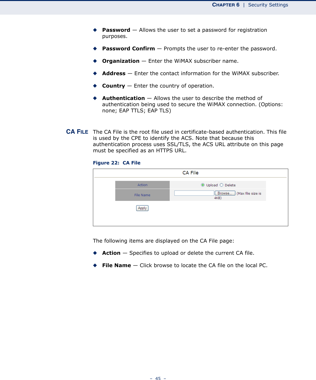 CHAPTER 6  |  Security Settings–  45  –◆Password — Allows the user to set a password for registration purposes.◆Password Confirm — Prompts the user to re-enter the password.◆Organization — Enter the WiMAX subscriber name.◆Address — Enter the contact information for the WiMAX subscriber.◆Country — Enter the country of operation.◆Authentication — Allows the user to describe the method of authentication being used to secure the WiMAX connection. (Options: none; EAP TTLS; EAP TLS)CA FILE The CA File is the root file used in certificate-based authentication. This file is used by the CPE to identify the ACS. Note that because this authentication process uses SSL/TLS, the ACS URL attribute on this page must be specified as an HTTPS URL.Figure 22:  CA FileThe following items are displayed on the CA File page:◆Action — Specifies to upload or delete the current CA file.◆File Name — Click browse to locate the CA file on the local PC.