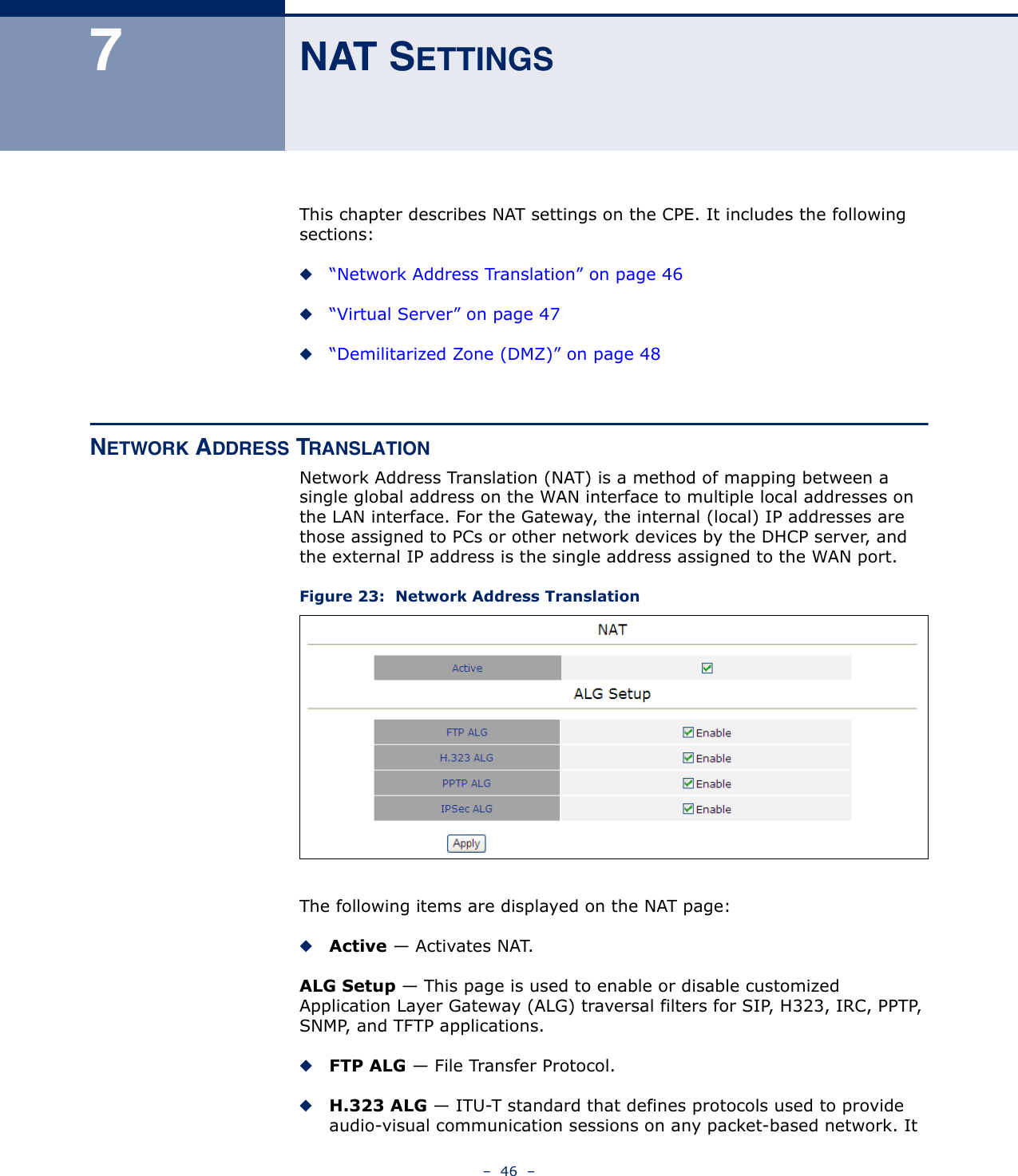 –  46  –7NAT SETTINGSThis chapter describes NAT settings on the CPE. It includes the following sections:◆“Network Address Translation” on page 46◆“Virtual Server” on page 47◆“Demilitarized Zone (DMZ)” on page 48NETWORK ADDRESS TRANSLATIONNetwork Address Translation (NAT) is a method of mapping between a single global address on the WAN interface to multiple local addresses on the LAN interface. For the Gateway, the internal (local) IP addresses are those assigned to PCs or other network devices by the DHCP server, and the external IP address is the single address assigned to the WAN port.Figure 23:  Network Address TranslationThe following items are displayed on the NAT page:◆Active — Activates NAT.ALG Setup — This page is used to enable or disable customized Application Layer Gateway (ALG) traversal filters for SIP, H323, IRC, PPTP, SNMP, and TFTP applications.◆FTP ALG — File Transfer Protocol.◆H.323 ALG — ITU-T standard that defines protocols used to provide audio-visual communication sessions on any packet-based network. It 