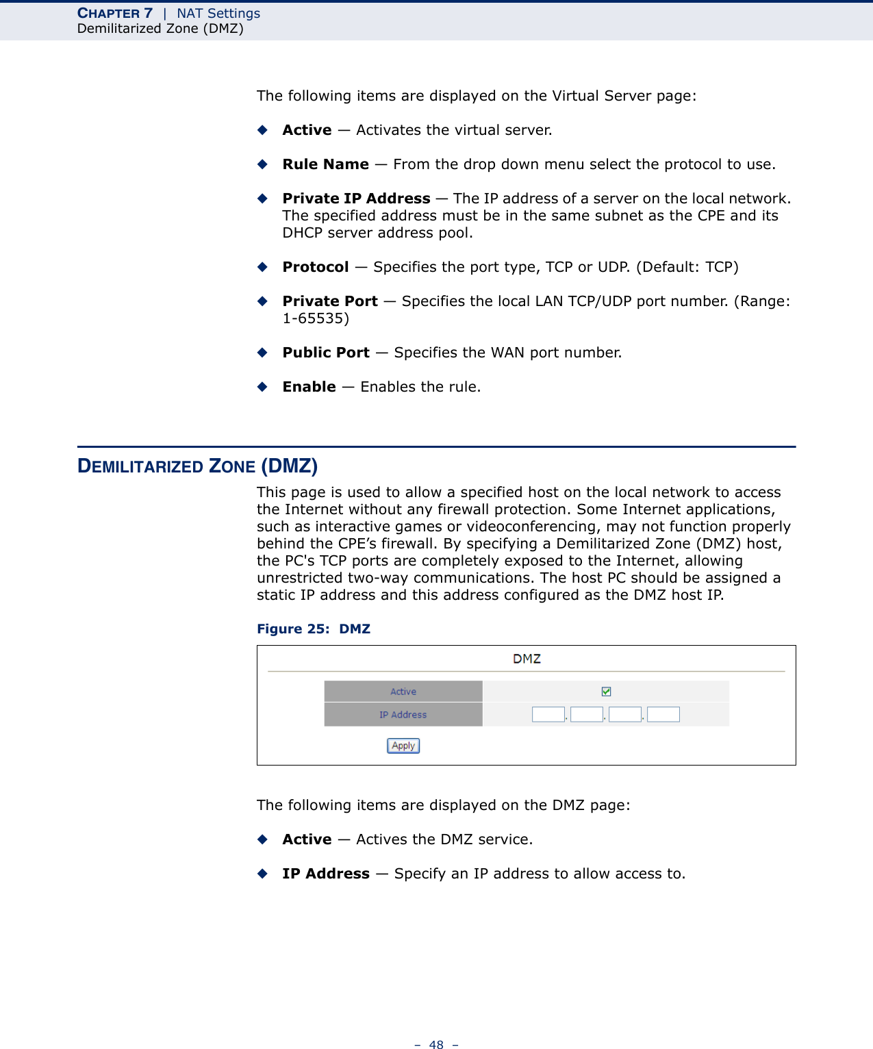 CHAPTER 7  |  NAT SettingsDemilitarized Zone (DMZ)–  48  –The following items are displayed on the Virtual Server page:◆Active — Activates the virtual server.◆Rule Name — From the drop down menu select the protocol to use.◆Private IP Address — The IP address of a server on the local network. The specified address must be in the same subnet as the CPE and its DHCP server address pool.◆Protocol — Specifies the port type, TCP or UDP. (Default: TCP)◆Private Port — Specifies the local LAN TCP/UDP port number. (Range: 1-65535)◆Public Port — Specifies the WAN port number.◆Enable — Enables the rule.DEMILITARIZED ZONE (DMZ)This page is used to allow a specified host on the local network to access the Internet without any firewall protection. Some Internet applications, such as interactive games or videoconferencing, may not function properly behind the CPE’s firewall. By specifying a Demilitarized Zone (DMZ) host, the PC&apos;s TCP ports are completely exposed to the Internet, allowing unrestricted two-way communications. The host PC should be assigned a static IP address and this address configured as the DMZ host IP.Figure 25:  DMZThe following items are displayed on the DMZ page:◆Active — Actives the DMZ service.◆IP Address — Specify an IP address to allow access to.