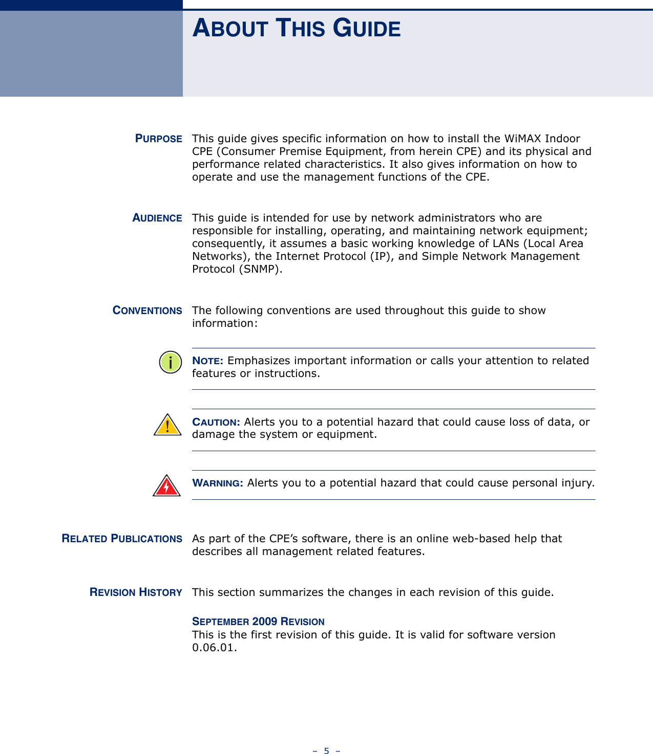 –  5  –ABOUT THIS GUIDEPURPOSE This guide gives specific information on how to install the WiMAX Indoor CPE (Consumer Premise Equipment, from herein CPE) and its physical and performance related characteristics. It also gives information on how to operate and use the management functions of the CPE.AUDIENCE This guide is intended for use by network administrators who are responsible for installing, operating, and maintaining network equipment; consequently, it assumes a basic working knowledge of LANs (Local Area Networks), the Internet Protocol (IP), and Simple Network Management Protocol (SNMP).CONVENTIONS The following conventions are used throughout this guide to show information:NOTE: Emphasizes important information or calls your attention to related features or instructions.CAUTION: Alerts you to a potential hazard that could cause loss of data, or damage the system or equipment.WARNING: Alerts you to a potential hazard that could cause personal injury.RELATED PUBLICATIONS As part of the CPE’s software, there is an online web-based help that describes all management related features.REVISION HISTORY This section summarizes the changes in each revision of this guide.SEPTEMBER 2009 REVISIONThis is the first revision of this guide. It is valid for software version 0.06.01.