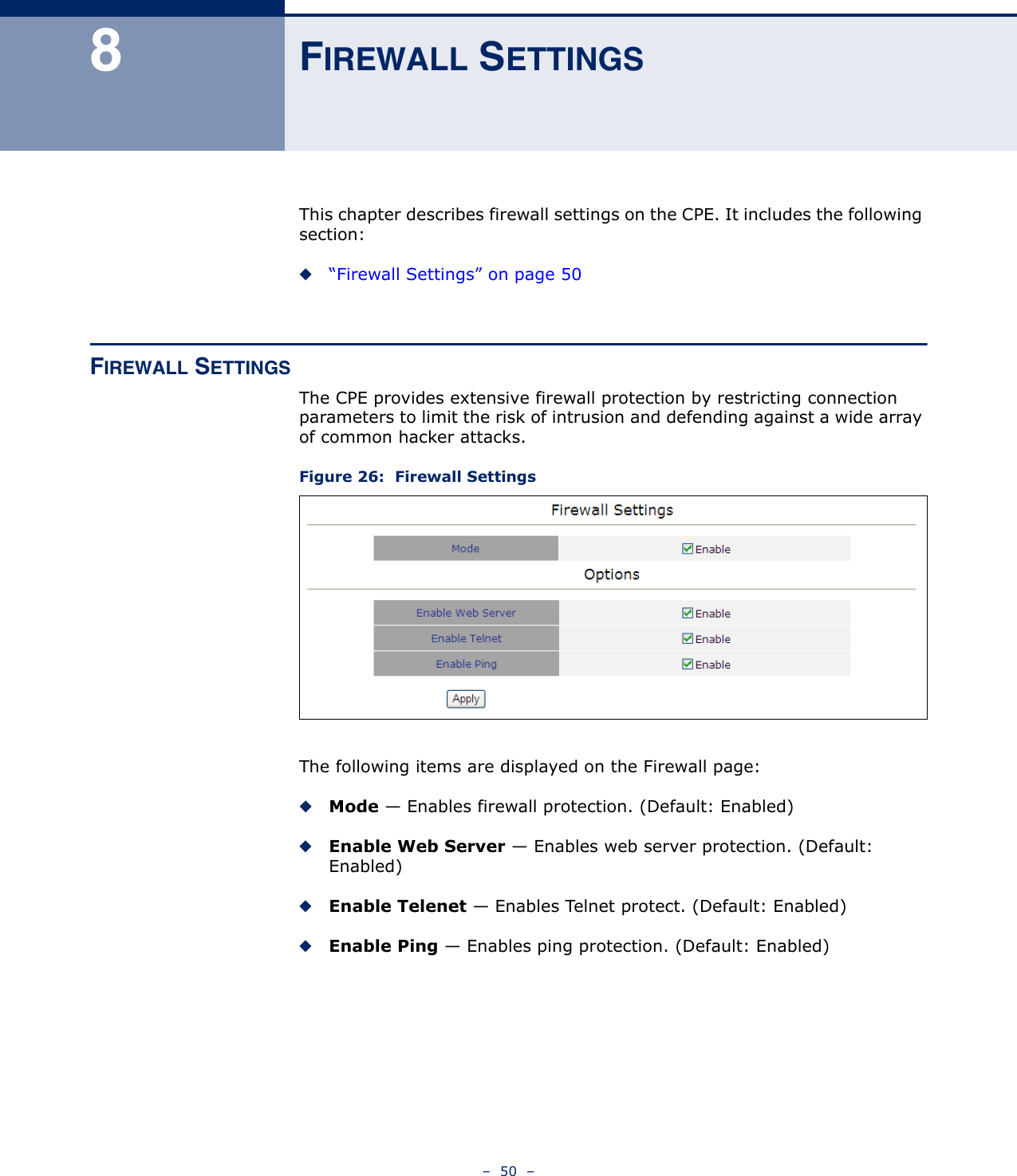 –  50  –8FIREWALL SETTINGSThis chapter describes firewall settings on the CPE. It includes the following section:◆“Firewall Settings” on page 50FIREWALL SETTINGSThe CPE provides extensive firewall protection by restricting connection parameters to limit the risk of intrusion and defending against a wide array of common hacker attacks.Figure 26:  Firewall SettingsThe following items are displayed on the Firewall page:◆Mode — Enables firewall protection. (Default: Enabled)◆Enable Web Server — Enables web server protection. (Default: Enabled)◆Enable Telenet — Enables Telnet protect. (Default: Enabled)◆Enable Ping — Enables ping protection. (Default: Enabled)