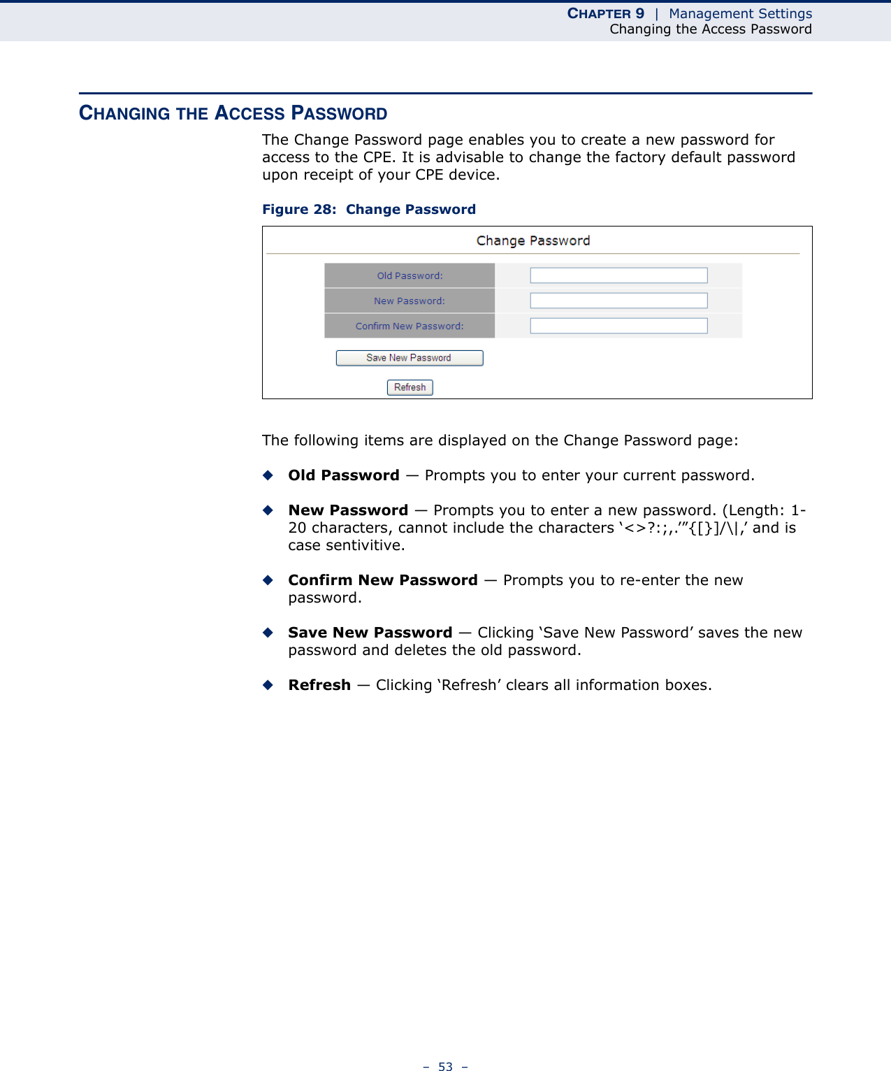 CHAPTER 9  |  Management SettingsChanging the Access Password–  53  –CHANGING THE ACCESS PASSWORDThe Change Password page enables you to create a new password for access to the CPE. It is advisable to change the factory default password upon receipt of your CPE device.Figure 28:  Change PasswordThe following items are displayed on the Change Password page:◆Old Password — Prompts you to enter your current password.◆New Password — Prompts you to enter a new password. (Length: 1-20 characters, cannot include the characters ‘&lt;&gt;?:;,.’”{[}]/\|,’ and is case sentivitive.◆Confirm New Password — Prompts you to re-enter the new password.◆Save New Password — Clicking ‘Save New Password’ saves the new password and deletes the old password.◆Refresh — Clicking ‘Refresh’ clears all information boxes.