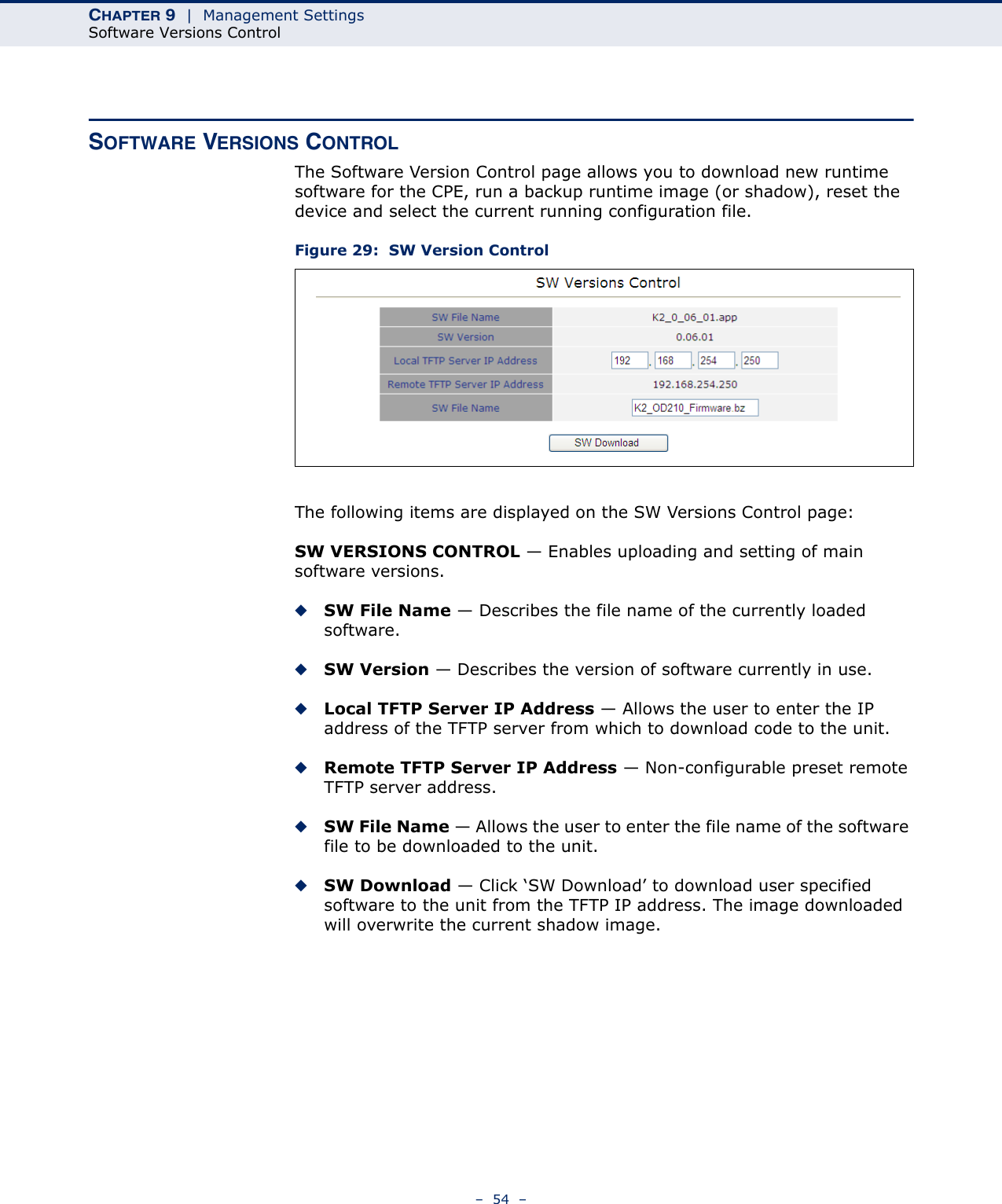 CHAPTER 9  |  Management SettingsSoftware Versions Control–  54  –SOFTWARE VERSIONS CONTROLThe Software Version Control page allows you to download new runtime software for the CPE, run a backup runtime image (or shadow), reset the device and select the current running configuration file.Figure 29:  SW Version ControlThe following items are displayed on the SW Versions Control page:SW VERSIONS CONTROL — Enables uploading and setting of main software versions.◆SW File Name — Describes the file name of the currently loaded software.◆SW Version — Describes the version of software currently in use.◆Local TFTP Server IP Address — Allows the user to enter the IP address of the TFTP server from which to download code to the unit.◆Remote TFTP Server IP Address — Non-configurable preset remote TFTP server address.◆SW File Name — Allows the user to enter the file name of the software file to be downloaded to the unit.◆SW Download — Click ‘SW Download’ to download user specified software to the unit from the TFTP IP address. The image downloaded will overwrite the current shadow image.