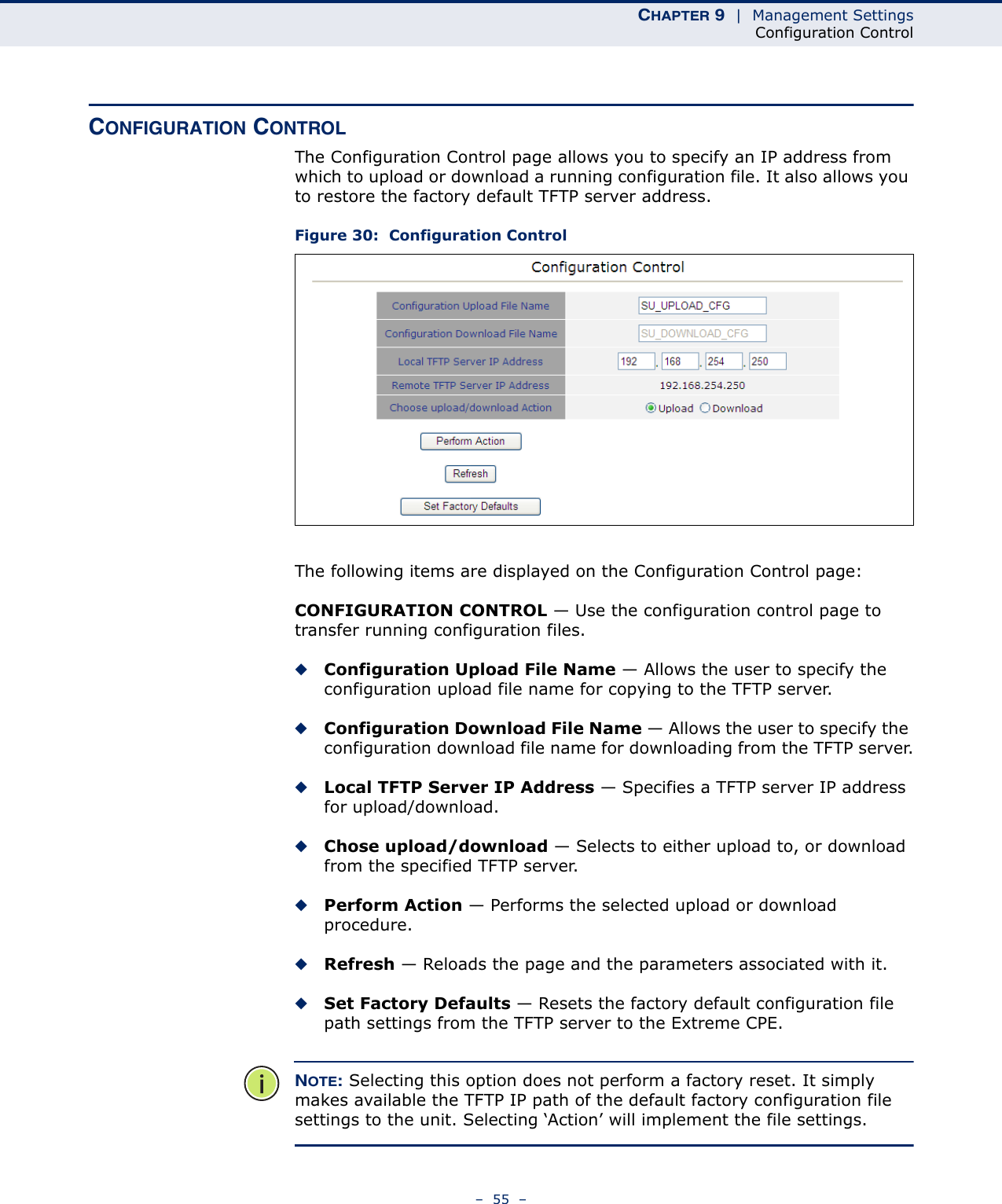 CHAPTER 9  |  Management SettingsConfiguration Control–  55  –CONFIGURATION CONTROLThe Configuration Control page allows you to specify an IP address from which to upload or download a running configuration file. It also allows you to restore the factory default TFTP server address.Figure 30:  Configuration ControlThe following items are displayed on the Configuration Control page:CONFIGURATION CONTROL — Use the configuration control page to transfer running configuration files.◆Configuration Upload File Name — Allows the user to specify the configuration upload file name for copying to the TFTP server.◆Configuration Download File Name — Allows the user to specify the configuration download file name for downloading from the TFTP server.◆Local TFTP Server IP Address — Specifies a TFTP server IP address for upload/download.◆Chose upload/download — Selects to either upload to, or download from the specified TFTP server.◆Perform Action — Performs the selected upload or download procedure.◆Refresh — Reloads the page and the parameters associated with it.◆Set Factory Defaults — Resets the factory default configuration file path settings from the TFTP server to the Extreme CPE.NOTE: Selecting this option does not perform a factory reset. It simply makes available the TFTP IP path of the default factory configuration file settings to the unit. Selecting ‘Action’ will implement the file settings.