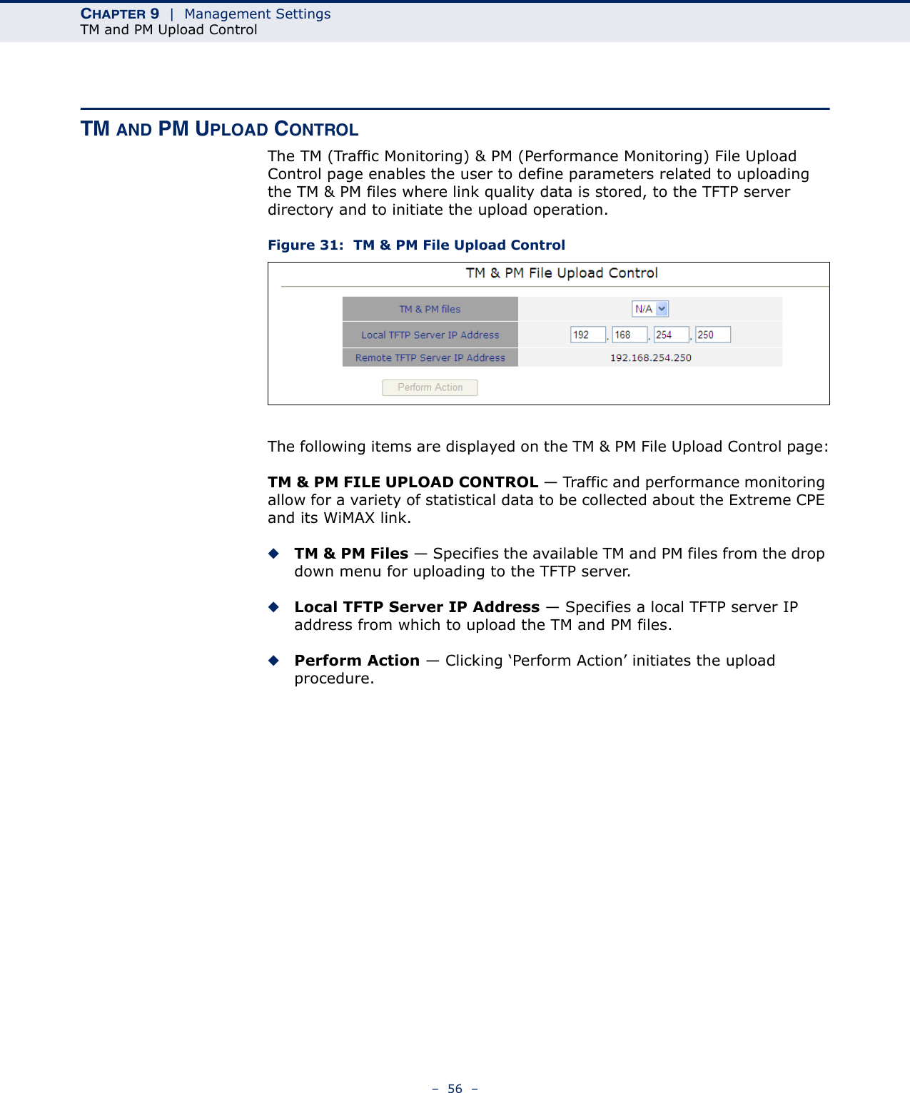 CHAPTER 9  |  Management SettingsTM and PM Upload Control–  56  –TM AND PM UPLOAD CONTROLThe TM (Traffic Monitoring) &amp; PM (Performance Monitoring) File Upload Control page enables the user to define parameters related to uploading the TM &amp; PM files where link quality data is stored, to the TFTP server directory and to initiate the upload operation.Figure 31:  TM &amp; PM File Upload ControlThe following items are displayed on the TM &amp; PM File Upload Control page:TM &amp; PM FILE UPLOAD CONTROL — Traffic and performance monitoring allow for a variety of statistical data to be collected about the Extreme CPE and its WiMAX link.◆TM &amp; PM Files — Specifies the available TM and PM files from the drop down menu for uploading to the TFTP server.◆Local TFTP Server IP Address — Specifies a local TFTP server IP address from which to upload the TM and PM files.◆Perform Action — Clicking ‘Perform Action’ initiates the upload procedure.