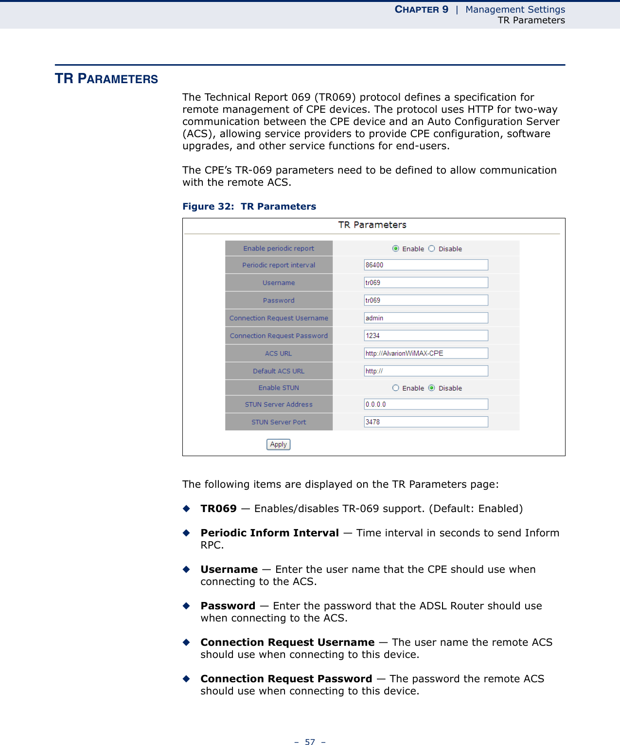 CHAPTER 9  |  Management SettingsTR Parameters–  57  –TR PARAMETERSThe Technical Report 069 (TR069) protocol defines a specification for remote management of CPE devices. The protocol uses HTTP for two-way communication between the CPE device and an Auto Configuration Server (ACS), allowing service providers to provide CPE configuration, software upgrades, and other service functions for end-users.The CPE’s TR-069 parameters need to be defined to allow communication with the remote ACS.Figure 32:  TR ParametersThe following items are displayed on the TR Parameters page:◆TR069 — Enables/disables TR-069 support. (Default: Enabled)◆Periodic Inform Interval — Time interval in seconds to send Inform RPC.◆Username — Enter the user name that the CPE should use when connecting to the ACS.◆Password — Enter the password that the ADSL Router should use when connecting to the ACS.◆Connection Request Username — The user name the remote ACS should use when connecting to this device.◆Connection Request Password — The password the remote ACS should use when connecting to this device.