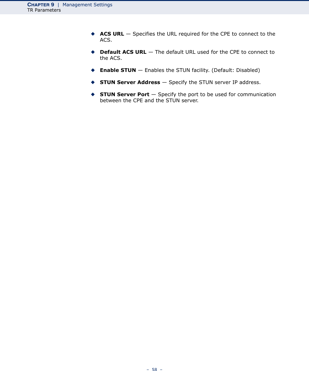 CHAPTER 9  |  Management SettingsTR Parameters–  58  –◆ACS URL — Specifies the URL required for the CPE to connect to the ACS.◆Default ACS URL — The default URL used for the CPE to connect to the ACS.◆Enable STUN — Enables the STUN facility. (Default: Disabled)◆STUN Server Address — Specify the STUN server IP address.◆STUN Server Port — Specify the port to be used for communication between the CPE and the STUN server.