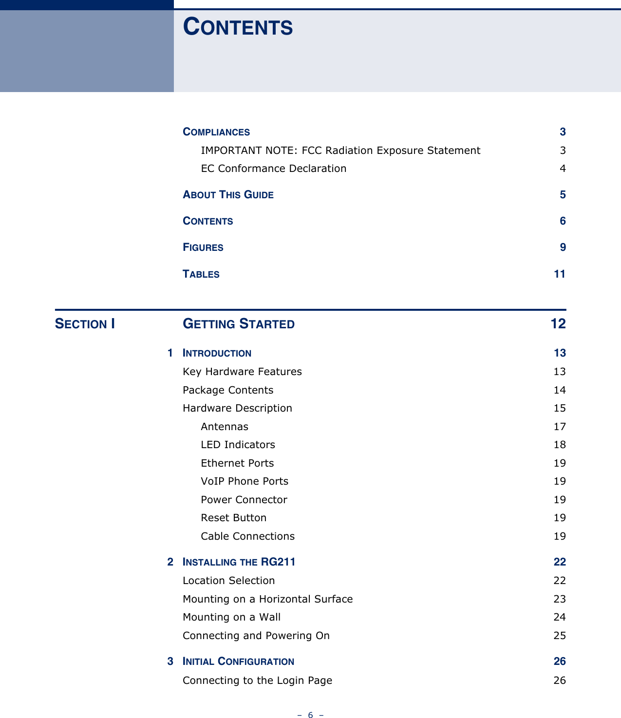 –  6  –CONTENTSCOMPLIANCES 3IMPORTANT NOTE: FCC Radiation Exposure Statement  3EC Conformance Declaration  4ABOUT THIS GUIDE 5CONTENTS 6FIGURES 9TABLES 11SECTION I GETTING STARTED 121INTRODUCTION 13Key Hardware Features  13Package Contents  14Hardware Description  15Antennas 17LED Indicators  18Ethernet Ports  19VoIP Phone Ports  19Power Connector  19Reset Button  19Cable Connections  192INSTALLING THE RG211  22Location Selection  22Mounting on a Horizontal Surface  23Mounting on a Wall  24Connecting and Powering On  253INITIAL CONFIGURATION 26Connecting to the Login Page  26