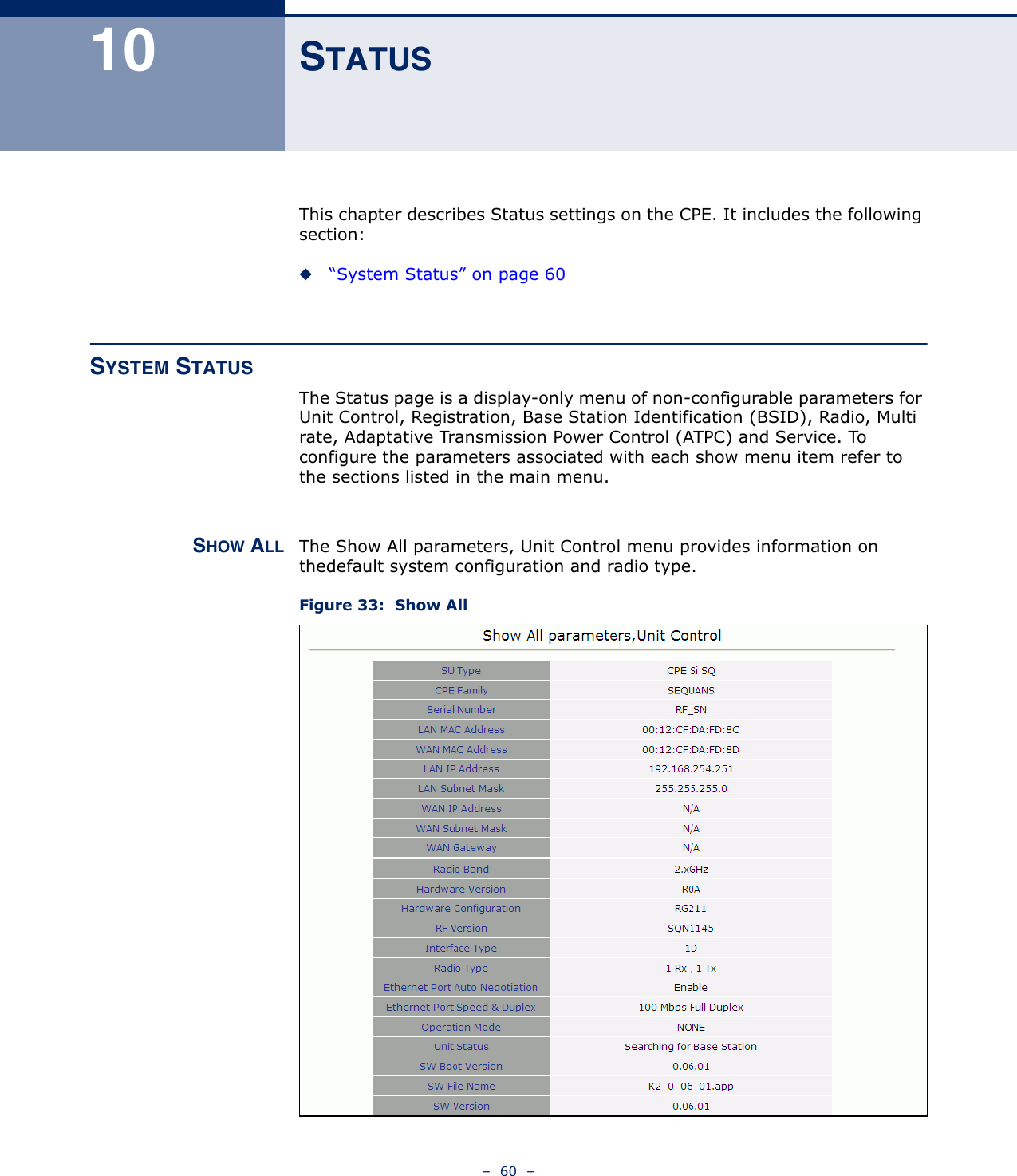 –  60  –10 STATUSThis chapter describes Status settings on the CPE. It includes the following section:◆“System Status” on page 60SYSTEM STATUSThe Status page is a display-only menu of non-configurable parameters for Unit Control, Registration, Base Station Identification (BSID), Radio, Multi rate, Adaptative Transmission Power Control (ATPC) and Service. To configure the parameters associated with each show menu item refer to the sections listed in the main menu.SHOW ALL The Show All parameters, Unit Control menu provides information on thedefault system configuration and radio type.Figure 33:  Show All