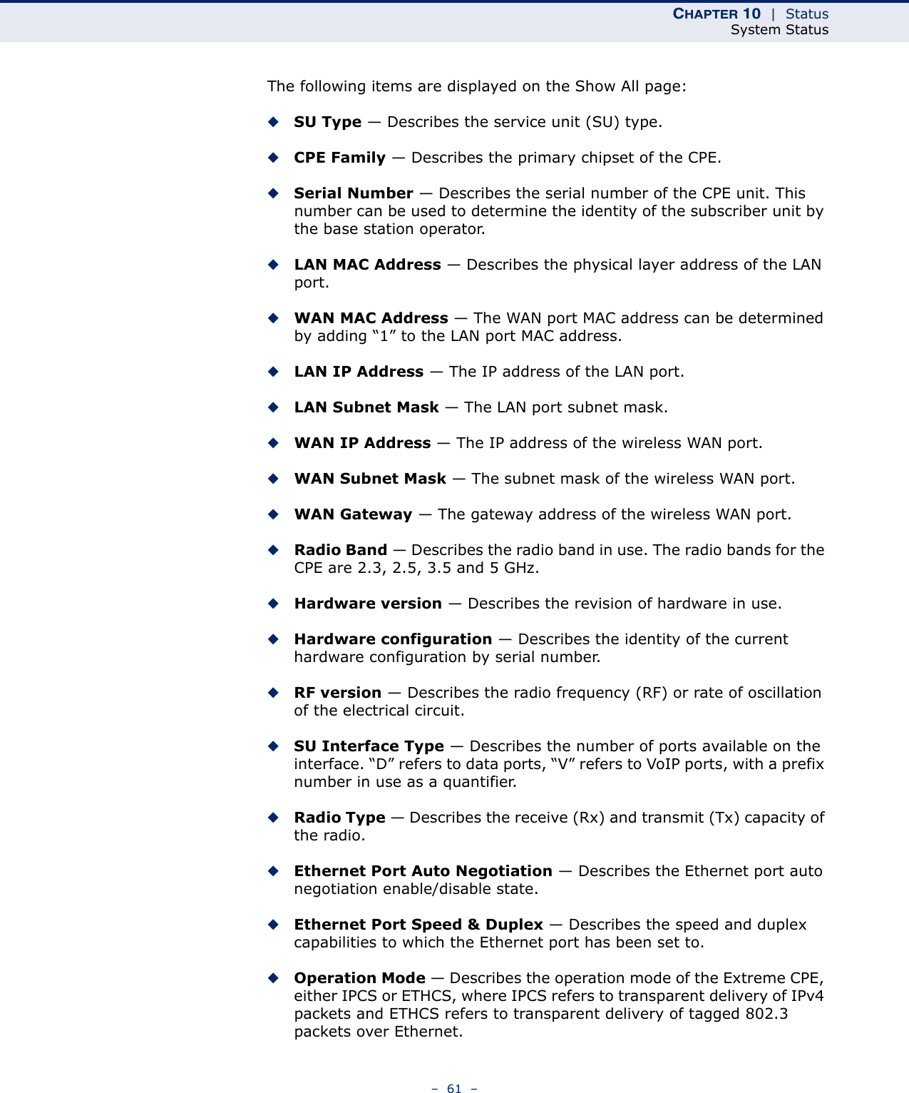 CHAPTER 10  |  StatusSystem Status–  61  –The following items are displayed on the Show All page:◆SU Type — Describes the service unit (SU) type.◆CPE Family — Describes the primary chipset of the CPE.◆Serial Number — Describes the serial number of the CPE unit. This number can be used to determine the identity of the subscriber unit by the base station operator.◆LAN MAC Address — Describes the physical layer address of the LAN port. ◆WAN MAC Address — The WAN port MAC address can be determined by adding “1” to the LAN port MAC address.◆LAN IP Address — The IP address of the LAN port.◆LAN Subnet Mask — The LAN port subnet mask.◆WAN IP Address — The IP address of the wireless WAN port.◆WAN Subnet Mask — The subnet mask of the wireless WAN port.◆WAN Gateway — The gateway address of the wireless WAN port.◆Radio Band — Describes the radio band in use. The radio bands for the CPE are 2.3, 2.5, 3.5 and 5 GHz.◆Hardware version — Describes the revision of hardware in use.◆Hardware configuration — Describes the identity of the current hardware configuration by serial number.◆RF version — Describes the radio frequency (RF) or rate of oscillation of the electrical circuit.◆SU Interface Type — Describes the number of ports available on the interface. “D” refers to data ports, “V” refers to VoIP ports, with a prefix number in use as a quantifier.◆Radio Type — Describes the receive (Rx) and transmit (Tx) capacity of the radio.◆Ethernet Port Auto Negotiation — Describes the Ethernet port auto negotiation enable/disable state.◆Ethernet Port Speed &amp; Duplex — Describes the speed and duplex capabilities to which the Ethernet port has been set to.◆Operation Mode — Describes the operation mode of the Extreme CPE, either IPCS or ETHCS, where IPCS refers to transparent delivery of IPv4 packets and ETHCS refers to transparent delivery of tagged 802.3 packets over Ethernet.