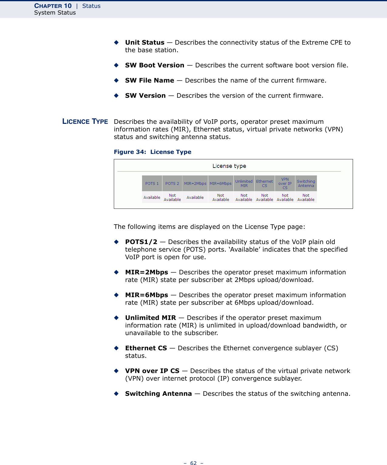 CHAPTER 10  |  StatusSystem Status–  62  –◆Unit Status — Describes the connectivity status of the Extreme CPE to the base station.◆SW Boot Version — Describes the current software boot version file.◆SW File Name — Describes the name of the current firmware.◆SW Version — Describes the version of the current firmware.LICENCE TYPE Describes the availability of VoIP ports, operator preset maximum information rates (MIR), Ethernet status, virtual private networks (VPN) status and switching antenna status.Figure 34:  License TypeThe following items are displayed on the License Type page:◆POTS1/2 — Describes the availability status of the VoIP plain old telephone service (POTS) ports. ‘Available’ indicates that the specified VoIP port is open for use.◆MIR=2Mbps — Describes the operator preset maximum information rate (MIR) state per subscriber at 2Mbps upload/download.◆MIR=6Mbps — Describes the operator preset maximum information rate (MIR) state per subscriber at 6Mbps upload/download.◆Unlimited MIR — Describes if the operator preset maximum information rate (MIR) is unlimited in upload/download bandwidth, or unavailable to the subscriber.◆Ethernet CS — Describes the Ethernet convergence sublayer (CS) status.◆VPN over IP CS — Describes the status of the virtual private network (VPN) over internet protocol (IP) convergence sublayer.◆Switching Antenna — Describes the status of the switching antenna.