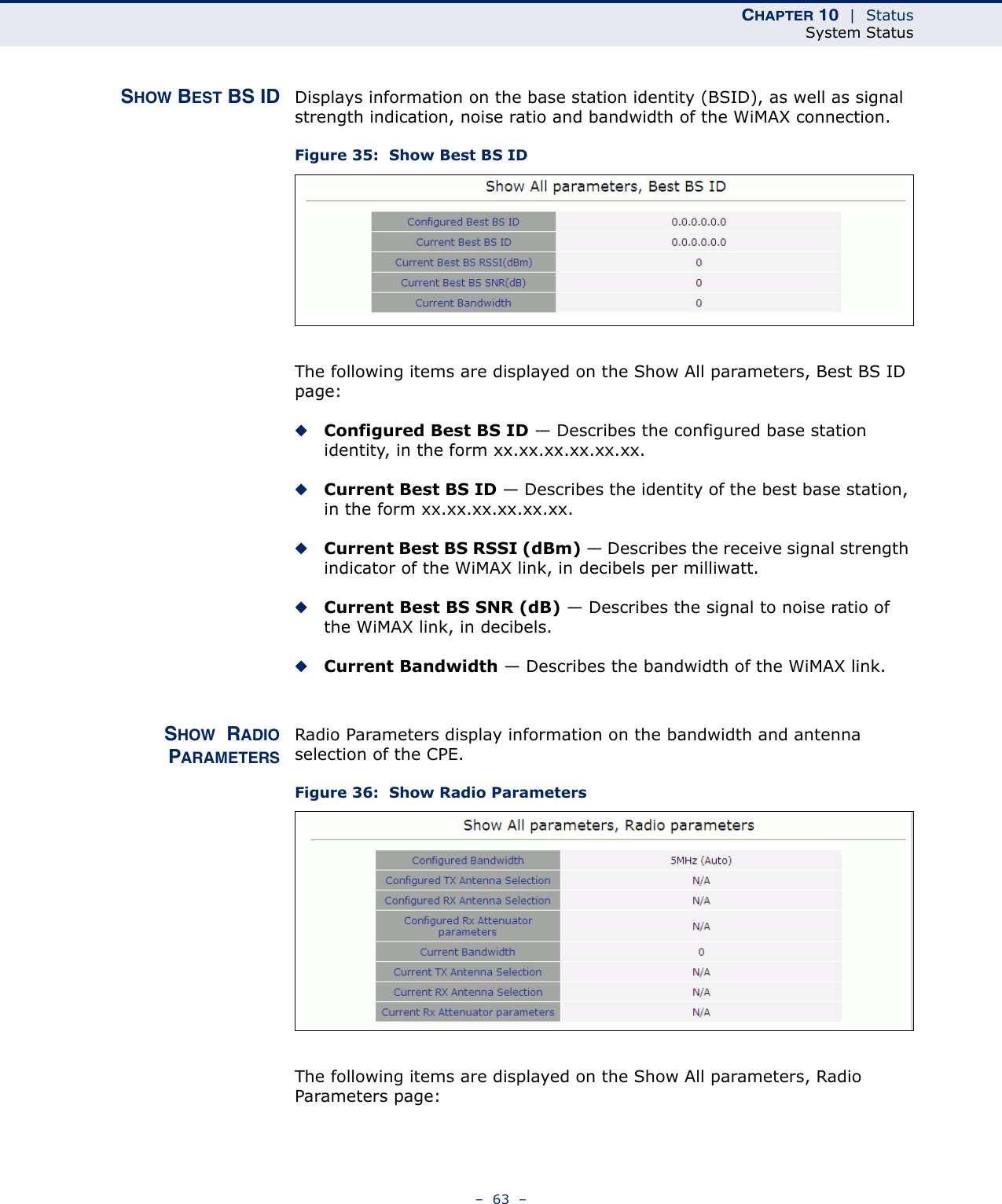 CHAPTER 10  |  StatusSystem Status–  63  –SHOW BEST BS ID Displays information on the base station identity (BSID), as well as signal strength indication, noise ratio and bandwidth of the WiMAX connection.Figure 35:  Show Best BS IDThe following items are displayed on the Show All parameters, Best BS ID page:◆Configured Best BS ID — Describes the configured base station identity, in the form xx.xx.xx.xx.xx.xx.◆Current Best BS ID — Describes the identity of the best base station, in the form xx.xx.xx.xx.xx.xx.◆Current Best BS RSSI (dBm) — Describes the receive signal strength indicator of the WiMAX link, in decibels per milliwatt.◆Current Best BS SNR (dB) — Describes the signal to noise ratio of the WiMAX link, in decibels.◆Current Bandwidth — Describes the bandwidth of the WiMAX link.SHOW  RADIOPARAMETERSRadio Parameters display information on the bandwidth and antenna selection of the CPE.Figure 36:  Show Radio ParametersThe following items are displayed on the Show All parameters, Radio Parameters page: