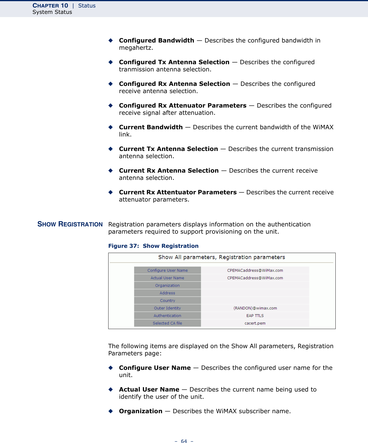 CHAPTER 10  |  StatusSystem Status–  64  –◆Configured Bandwidth — Describes the configured bandwidth in megahertz.◆Configured Tx Antenna Selection — Describes the configured tranmission antenna selection.◆Configured Rx Antenna Selection — Describes the configured receive antenna selection.◆Configured Rx Attenuator Parameters — Describes the configured receive signal after attenuation.◆Current Bandwidth — Describes the current bandwidth of the WiMAX link.◆Current Tx Antenna Selection — Describes the current transmission antenna selection.◆Current Rx Antenna Selection — Describes the current receive antenna selection.◆Current Rx Attentuator Parameters — Describes the current receive attenuator parameters.SHOW REGISTRATION Registration parameters displays information on the authentication parameters required to support provisioning on the unit.  Figure 37:  Show RegistrationThe following items are displayed on the Show All parameters, Registration Parameters page:◆Configure User Name — Describes the configured user name for the unit.◆Actual User Name — Describes the current name being used to identify the user of the unit.◆Organization — Describes the WiMAX subscriber name.