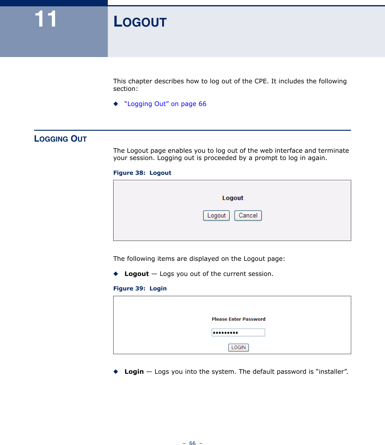 –  66  –11 LOGOUTThis chapter describes how to log out of the CPE. It includes the following section:◆“Logging Out” on page 66LOGGING OUTThe Logout page enables you to log out of the web interface and terminate your session. Logging out is proceeded by a prompt to log in again.Figure 38:  LogoutThe following items are displayed on the Logout page:◆Logout — Logs you out of the current session.Figure 39:  Login◆Login — Logs you into the system. The default password is “installer”.