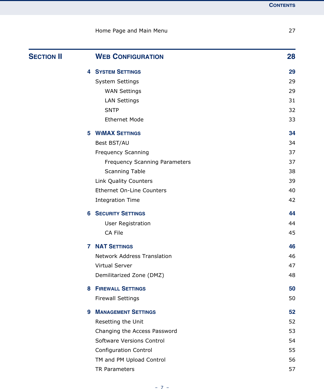 CONTENTS–  7  –Home Page and Main Menu  27SECTION II WEB CONFIGURATION 284SYSTEM SETTINGS 29System Settings  29WAN Settings  29LAN Settings  31SNTP 32Ethernet Mode  335WIMAX SETTINGS 34Best BST/AU  34Frequency Scanning  37Frequency Scanning Parameters  37Scanning Table  38Link Quality Counters  39Ethernet On-Line Counters  40Integration Time  426SECURITY SETTINGS 44User Registration  44CA File  457 NAT SETTINGS 46Network Address Translation  46Virtual Server  47Demilitarized Zone (DMZ)  488FIREWALL SETTINGS 50Firewall Settings  509MANAGEMENT SETTINGS 52Resetting the Unit  52Changing the Access Password  53Software Versions Control  54Configuration Control  55TM and PM Upload Control  56TR Parameters  57