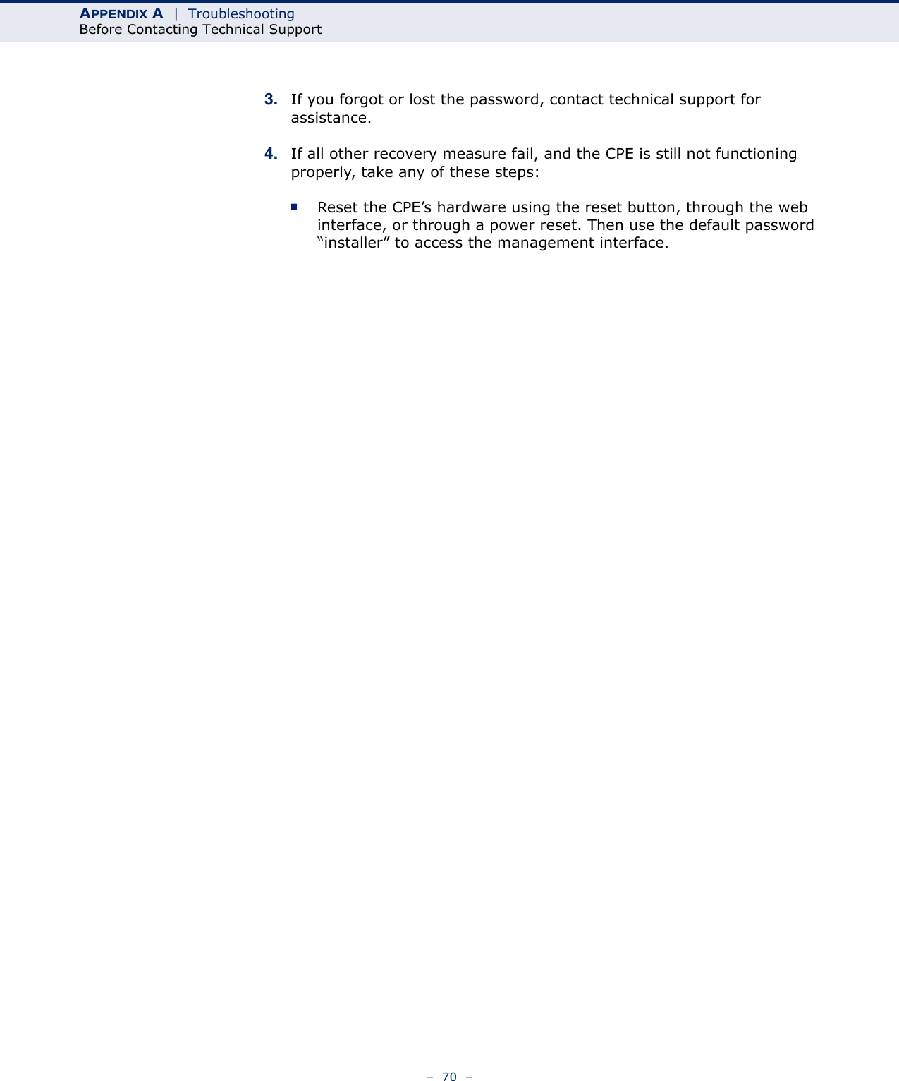 APPENDIX A  |  TroubleshootingBefore Contacting Technical Support–  70  –3. If you forgot or lost the password, contact technical support for assistance.4. If all other recovery measure fail, and the CPE is still not functioning properly, take any of these steps:■Reset the CPE’s hardware using the reset button, through the web interface, or through a power reset. Then use the default password “installer” to access the management interface. 