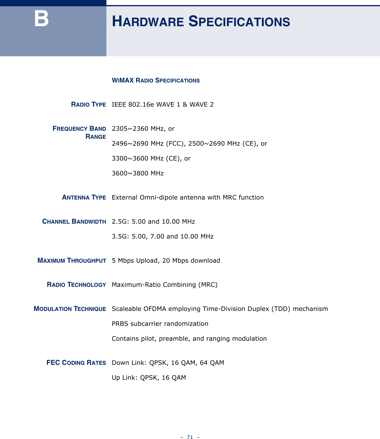 –  71  –BHARDWARE SPECIFICATIONSWIMAX RADIO SPECIFICATIONSRADIO TYPE IEEE 802.16e WAVE 1 &amp; WAVE 2FREQUENCY BANDRANGE2305~2360 MHz, or2496~2690 MHz (FCC), 2500~2690 MHz (CE), or3300~3600 MHz (CE), or3600~3800 MHzANTENNA TYPE External Omni-dipole antenna with MRC functionCHANNEL BANDWIDTH 2.5G: 5.00 and 10.00 MHz3.5G: 5.00, 7.00 and 10.00 MHzMAXIMUM THROUGHPUT 5 Mbps Upload, 20 Mbps downloadRADIO TECHNOLOGY Maximum-Ratio Combining (MRC)MODULATION TECHNIQUE Scaleable OFDMA employing Time-Division Duplex (TDD) mechanismPRBS subcarrier randomizationContains pilot, preamble, and ranging modulationFEC CODING RATES Down Link: QPSK, 16 QAM, 64 QAMUp Link: QPSK, 16 QAM