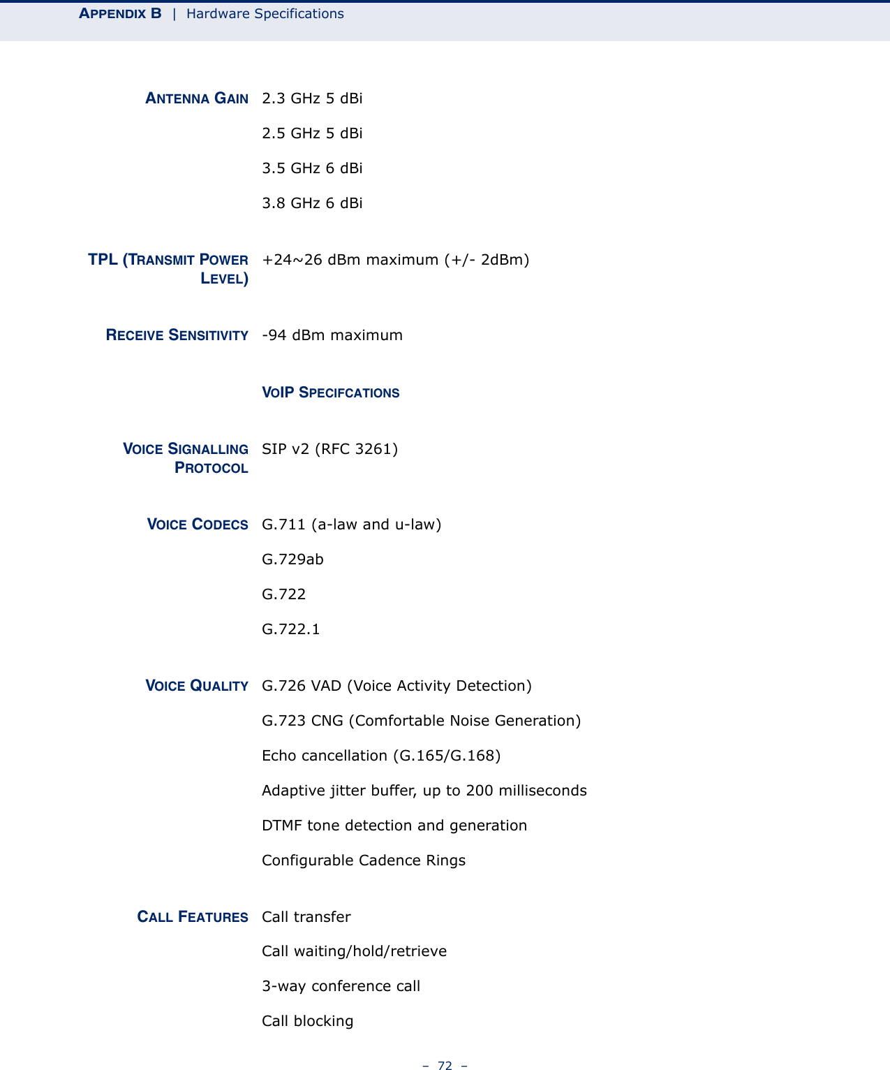 APPENDIX B  |  Hardware Specifications–  72  –ANTENNA GAIN 2.3 GHz 5 dBi2.5 GHz 5 dBi3.5 GHz 6 dBi3.8 GHz 6 dBiTPL (TRANSMIT POWERLEVEL)+24~26 dBm maximum (+/- 2dBm)RECEIVE SENSITIVITY -94 dBm maximumVOIP SPECIFCATIONSVOICE SIGNALLINGPROTOCOLSIP v2 (RFC 3261)VOICE CODECS G.711 (a-law and u-law)G.729abG.722G.722.1VOICE QUALITY G.726 VAD (Voice Activity Detection)G.723 CNG (Comfortable Noise Generation)Echo cancellation (G.165/G.168)Adaptive jitter buffer, up to 200 millisecondsDTMF tone detection and generationConfigurable Cadence RingsCALL FEATURES Call transferCall waiting/hold/retrieve3-way conference callCall blocking