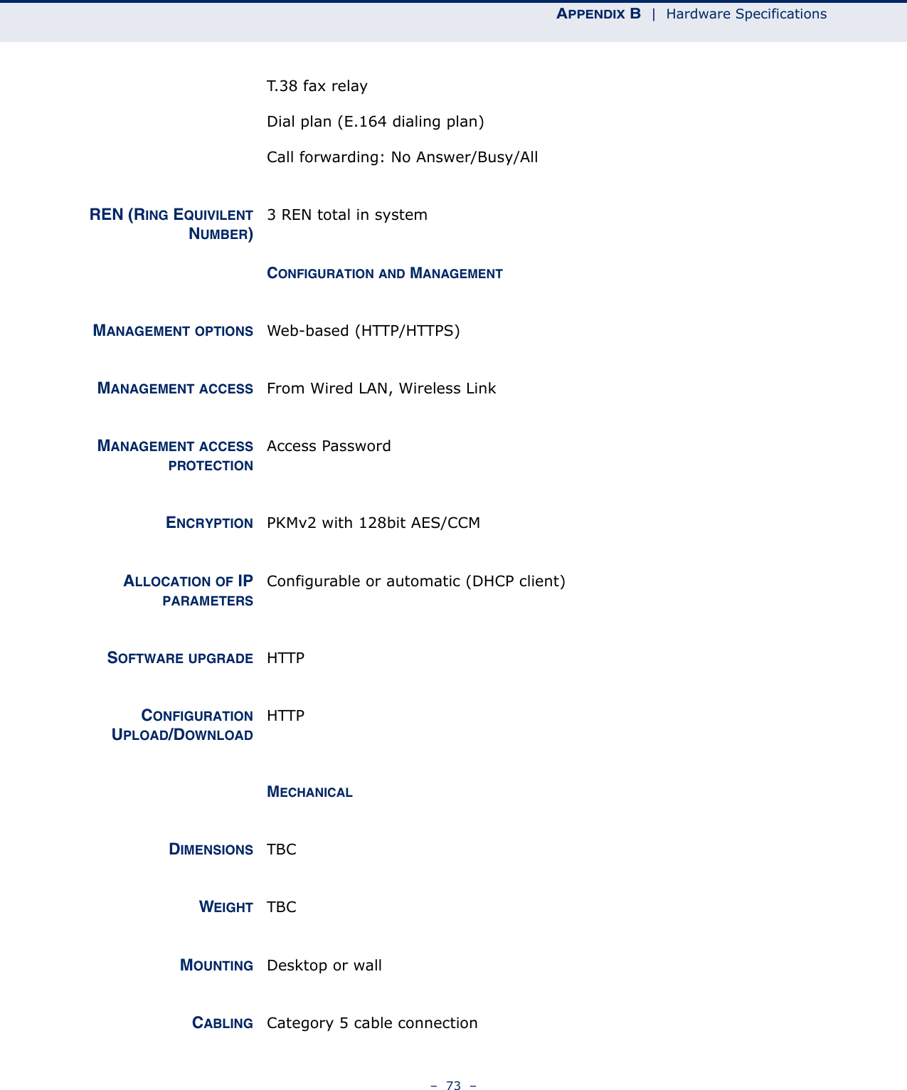 APPENDIX B  |  Hardware Specifications–  73  –T.38 fax relayDial plan (E.164 dialing plan)Call forwarding: No Answer/Busy/AllREN (RING EQUIVILENTNUMBER)3 REN total in systemCONFIGURATION AND MANAGEMENTMANAGEMENT OPTIONS Web-based (HTTP/HTTPS)MANAGEMENT ACCESS From Wired LAN, Wireless LinkMANAGEMENT ACCESSPROTECTIONAccess PasswordENCRYPTION PKMv2 with 128bit AES/CCMALLOCATION OF IPPARAMETERSConfigurable or automatic (DHCP client)SOFTWARE UPGRADE HTTPCONFIGURATIONUPLOAD/DOWNLOADHTTPMECHANICALDIMENSIONS TBCWEIGHT TBCMOUNTING Desktop or wallCABLING Category 5 cable connection