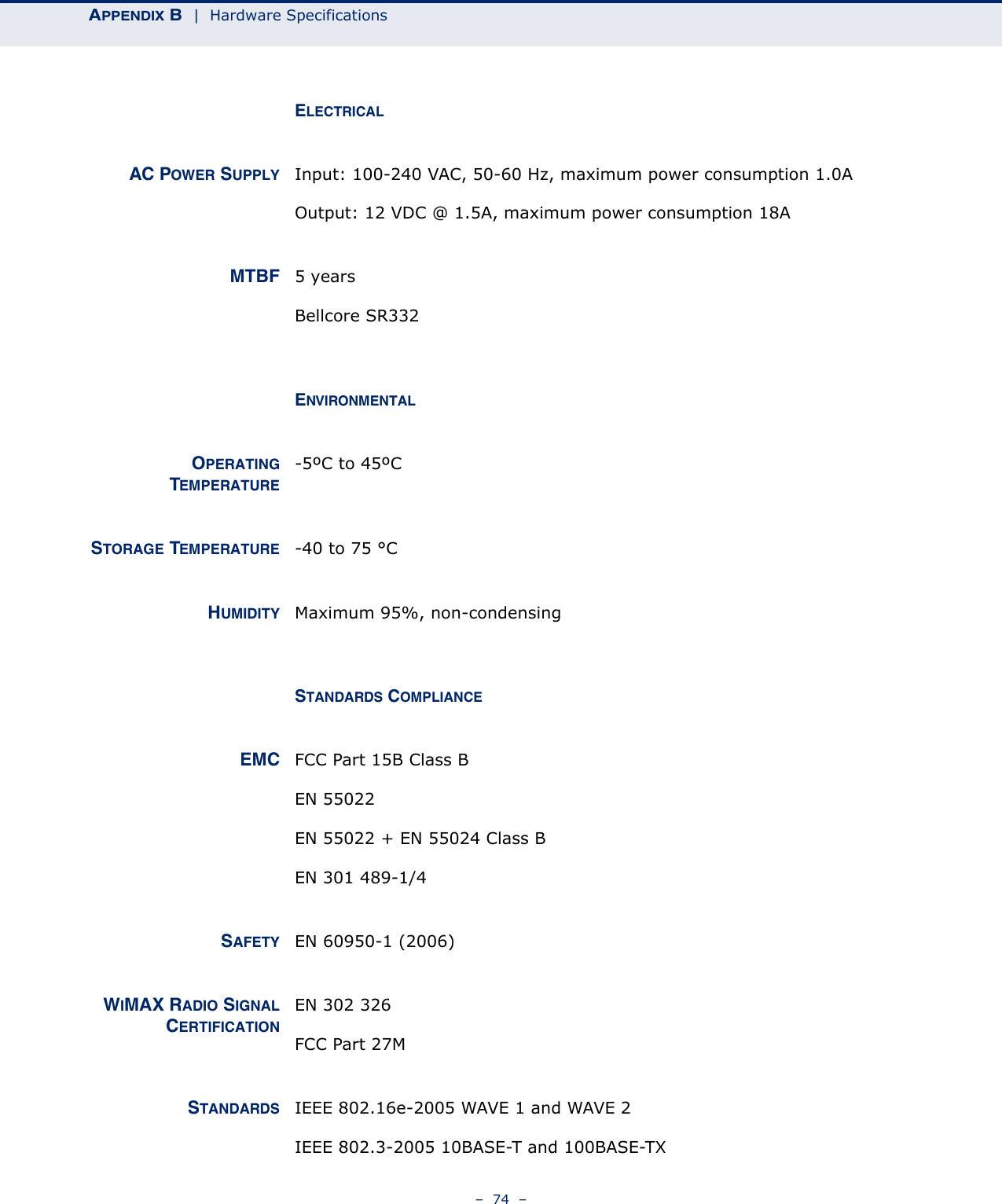 APPENDIX B  |  Hardware Specifications–  74  –ELECTRICALAC POWER SUPPLY Input: 100-240 VAC, 50-60 Hz, maximum power consumption 1.0AOutput: 12 VDC @ 1.5A, maximum power consumption 18AMTBF 5 yearsBellcore SR332ENVIRONMENTALOPERATINGTEMPERATURE-5ºC to 45ºCSTORAGE TEMPERATURE -40 to 75 °CHUMIDITY Maximum 95%, non-condensingSTANDARDS COMPLIANCEEMC FCC Part 15B Class BEN 55022EN 55022 + EN 55024 Class B EN 301 489-1/4SAFETY EN 60950-1 (2006)WIMAX RADIO SIGNALCERTIFICATIONEN 302 326 FCC Part 27MSTANDARDS IEEE 802.16e-2005 WAVE 1 and WAVE 2IEEE 802.3-2005 10BASE-T and 100BASE-TX 