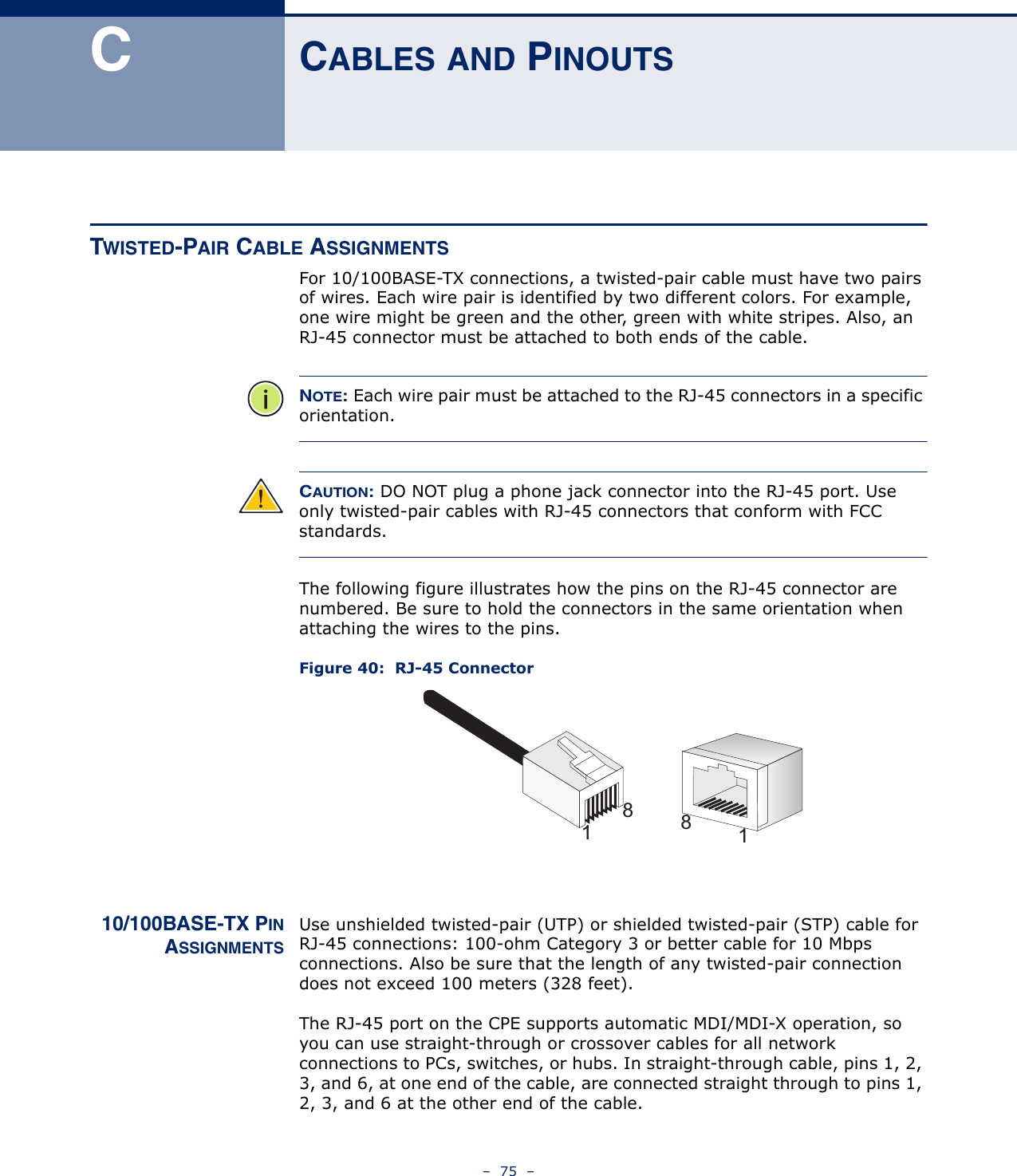 –  75  –CCABLES AND PINOUTSTWISTED-PAIR CABLE ASSIGNMENTSFor 10/100BASE-TX connections, a twisted-pair cable must have two pairs of wires. Each wire pair is identified by two different colors. For example, one wire might be green and the other, green with white stripes. Also, an RJ-45 connector must be attached to both ends of the cable.NOTE: Each wire pair must be attached to the RJ-45 connectors in a specific orientation.CAUTION: DO NOT plug a phone jack connector into the RJ-45 port. Use only twisted-pair cables with RJ-45 connectors that conform with FCC standards.The following figure illustrates how the pins on the RJ-45 connector are numbered. Be sure to hold the connectors in the same orientation when attaching the wires to the pins.Figure 40:  RJ-45 Connector10/100BASE-TX PINASSIGNMENTSUse unshielded twisted-pair (UTP) or shielded twisted-pair (STP) cable for RJ-45 connections: 100-ohm Category 3 or better cable for 10 Mbps connections. Also be sure that the length of any twisted-pair connection does not exceed 100 meters (328 feet).The RJ-45 port on the CPE supports automatic MDI/MDI-X operation, so you can use straight-through or crossover cables for all network connections to PCs, switches, or hubs. In straight-through cable, pins 1, 2, 3, and 6, at one end of the cable, are connected straight through to pins 1, 2, 3, and 6 at the other end of the cable.8118