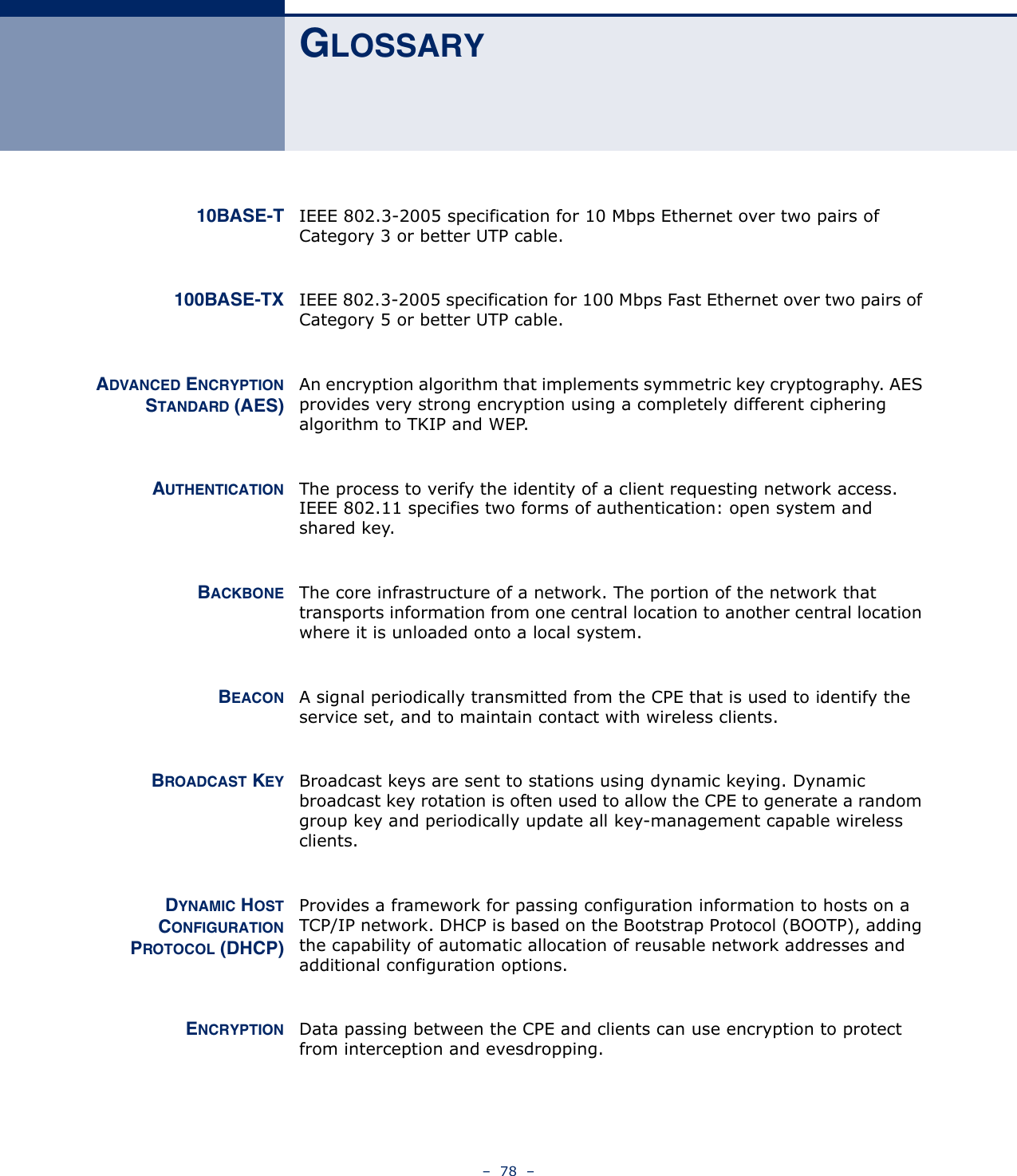 –  78  –GLOSSARY10BASE-T IEEE 802.3-2005 specification for 10 Mbps Ethernet over two pairs of Category 3 or better UTP cable.100BASE-TX IEEE 802.3-2005 specification for 100 Mbps Fast Ethernet over two pairs of Category 5 or better UTP cable.ADVANCED ENCRYPTIONSTANDARD (AES)An encryption algorithm that implements symmetric key cryptography. AES provides very strong encryption using a completely different ciphering algorithm to TKIP and WEP.AUTHENTICATION The process to verify the identity of a client requesting network access. IEEE 802.11 specifies two forms of authentication: open system and shared key.BACKBONE The core infrastructure of a network. The portion of the network that transports information from one central location to another central location where it is unloaded onto a local system.BEACON A signal periodically transmitted from the CPE that is used to identify the service set, and to maintain contact with wireless clients.BROADCAST KEY Broadcast keys are sent to stations using dynamic keying. Dynamic broadcast key rotation is often used to allow the CPE to generate a random group key and periodically update all key-management capable wireless clients.DYNAMIC HOSTCONFIGURATIONPROTOCOL (DHCP)Provides a framework for passing configuration information to hosts on a TCP/IP network. DHCP is based on the Bootstrap Protocol (BOOTP), adding the capability of automatic allocation of reusable network addresses and additional configuration options.ENCRYPTION Data passing between the CPE and clients can use encryption to protect from interception and evesdropping.